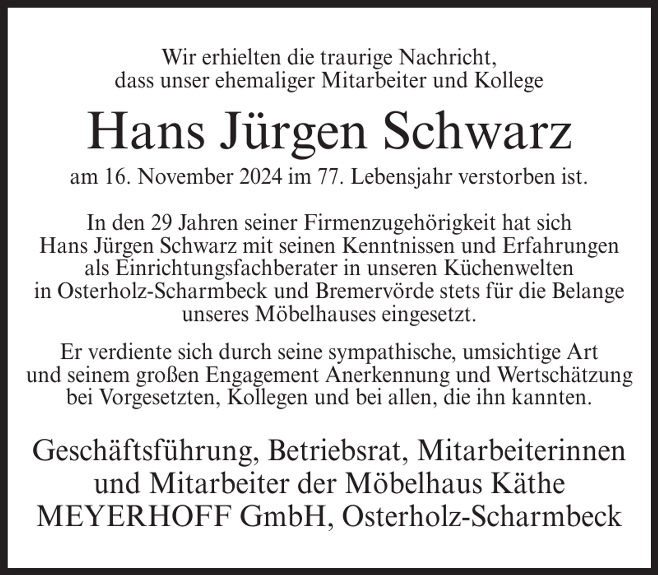 <p>Wir erhielten die traurige Nachricht,<br />dass unser ehemaliger Mitarbeiter und Kollege</p><p>Hans Jürgen Schwarz<br />am 16. November 2024 im 77. Lebensjahr verstorben ist.<br />In den 29 Jahren seiner Firmenzugehörigkeit hat sich<br />Hans Jürgen Schwarz mit seinen Kenntnissen und Erfahrungen<br />als Einrichtungsfachberater in unseren Küchenwelten<br />in Osterholz-Scharmbeck und Bremervörde stets für die Belange<br />unseres Möbelhauses eingesetzt.<br />Er verdiente sich durch seine sympathische, umsichtige Art<br />und seinem großen Engagement Anerkennung und Wertschätzung<br />bei Vorgesetzten, Kollegen und bei allen, die ihn kannten.</p><p>Geschäftsführung, Betriebsrat, Mitarbeiterinnen<br />und Mitarbeiter der Möbelhaus Käthe<br />MEYERHOFF GmbH, Osterholz-Scharmbeck</p>