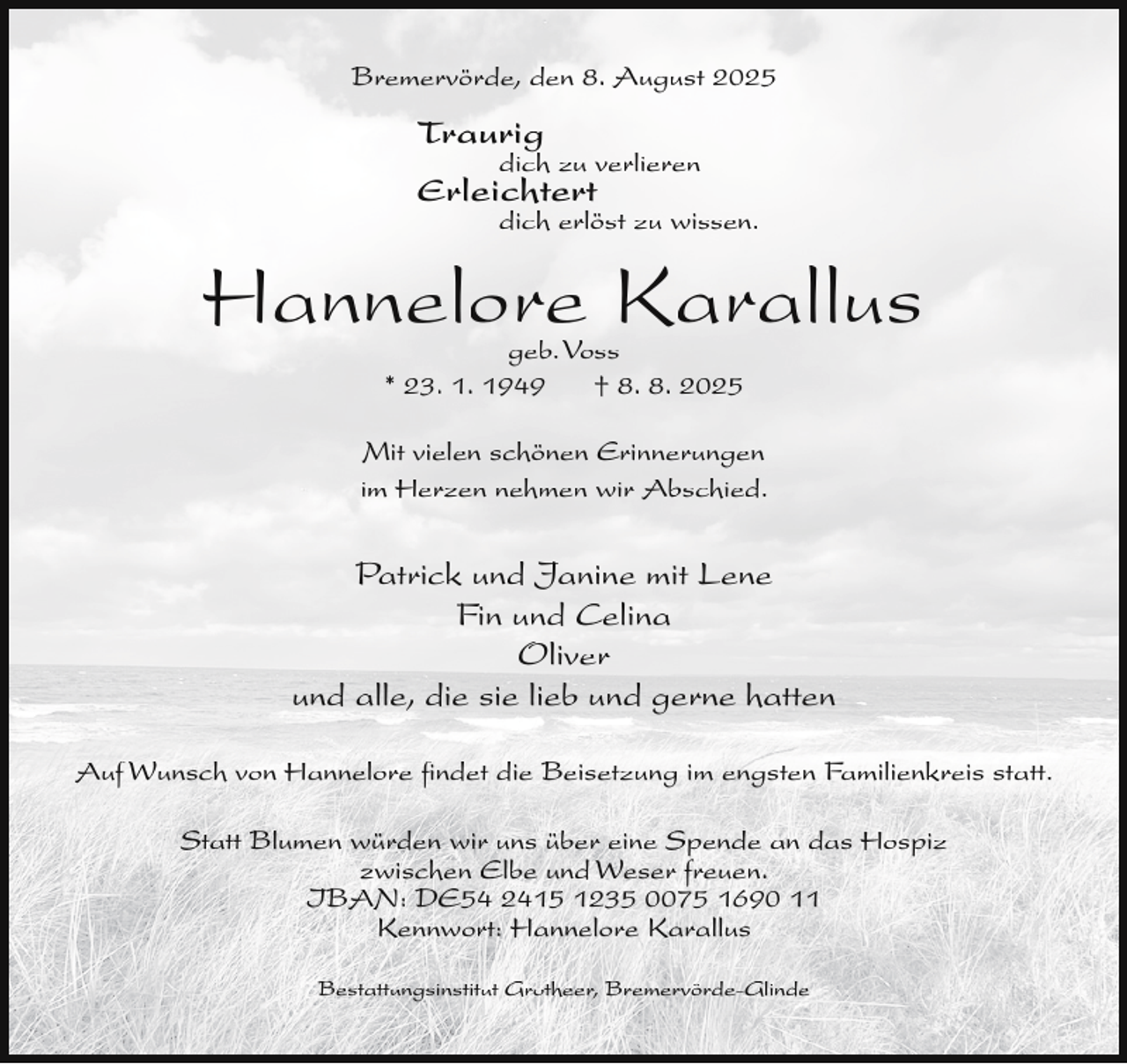 <p>Bremervörde, den 8. August 2025</p><p>Traurig</p><p>dich zu verlieren</p><p>Erleichtert</p><p>dich erlöst zu wissen.</p><p>Hannelore Karallus<br />geb.Voss<br />* 23. 1. 1949<br />† 8. 8. 2025</p><p>Mit vielen schönen Erinnerungen<br />im Herzen nehmen wir Abschied.</p><p>Patrick und Janine mit Lene<br />Fin und Celina<br />Oliver<br />und alle, die sie lieb und gerne hatten<br />Auf Wunsch von Hannelore ﬁndet die Beisetzung im engsten Familienkreis statt.<br />Statt Blumen würden wir uns über eine Spende an das Hospiz<br />zwischen Elbe und Weser freuen.<br />IBAN: DE54 2415 1235 0075 1690 11<br />Kennwort: Hannelore Karallus<br />Bestattungsinstitut Grotheer, Bremervörde-Glinde</p>