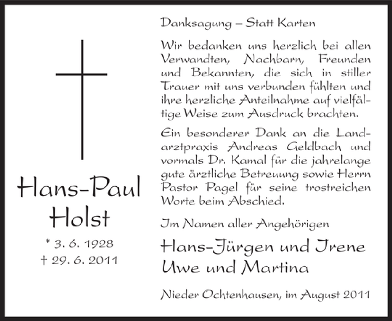 <p>Danksagung – Statt Karten</p><p>Hans-Paul<br />Holst<br />* 3. 6. 1928<br />† 29. 6. 2011</p><p>Wir bedanken uns herzlich bei allen<br />Verwandten, Nachbarn, Freunden<br />und Bekannten, die sich in stiller<br />Trauer mit uns verbunden fühlten und<br />ihre herzliche Anteilnahme auf vielfältige Weise zum Ausdruck brachten.<br />Ein besonderer Dank an die Landarztpraxis Andreas Geldbach und<br />vormals Dr. Kamal für die jahrelange<br />gute ärztliche Betreuung sowie Herrn<br />Pastor Pagel für seine trostreichen<br />Worte beim Abschied.<br />Im Namen aller Angehörigen</p><p>Hans-Jürgen und Irene<br />Uwe und Martina<br />Nieder Ochtenhausen, im August 2011</p>
