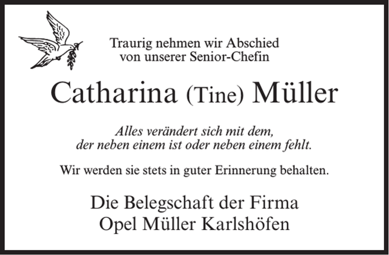 <p>Traurig nehmen wir Abschied<br />von unserer Senior-Chefin</p><p>Catharina (Tine) Müller<br />Alles verändert sich mit dem,<br />der neben einem ist oder neben einem fehlt.<br />Wir werden sie stets in guter Erinnerung behalten.</p><p>Die Belegschaft der Firma<br />Opel Müller Karlshöfen</p>