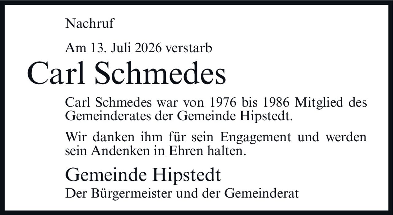<p><strong>Nachruf</strong></p>
<p>Am 13. Juli 2026 verstarb</p>
<p><strong>Carl Schmedes</strong></p>
<p>Carl Schmedes war von 1976 bis 1986 Mitglied des Gemeinderates der Gemeinde Hipstedt.</p>
<p>Wir danken ihm für sein Engagement und werden sein Andenken in Ehren halten.</p>
<p><strong>Gemeinde Hipstedt</strong><br/>Der Bürgermeister und der Gemeinderat</p>