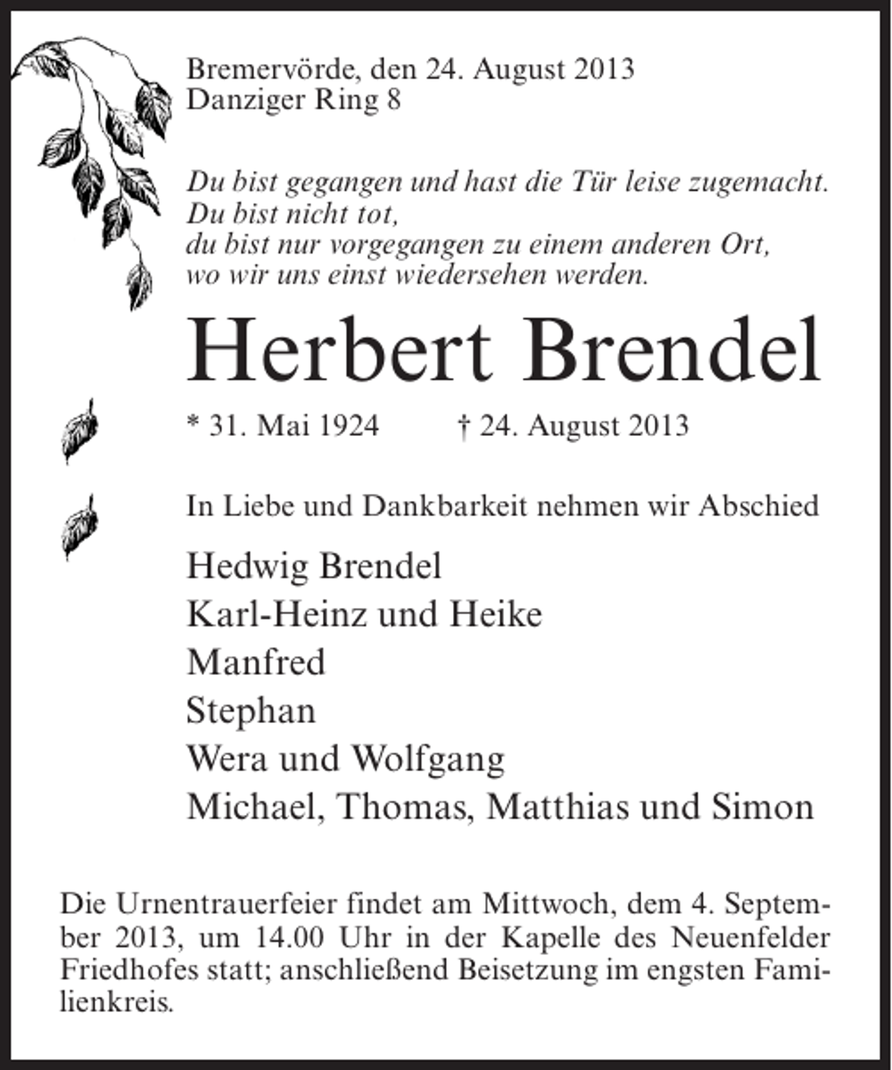 <p>Bremervörde, den 24. August 2013<br />Danziger Ring 8<br />Du bist gegangen und hast die Tür leise zugemacht.<br />Du bist nicht tot,<br />du bist nur vorgegangen zu einem anderen Ort,<br />wo wir uns einst wiedersehen werden.</p><p>Herbert Brendel<br />* 31. Mai 1924 † 24. August 2013<br />In Liebe und Dankbarkeit nehmen wir Abschied</p><p>Hedwig Brendel<br />Karl-Heinz und Heike<br />Manfred<br />Stephan<br />Wera und Wolfgang<br />Michael, Thomas, Matthias und Simon<br />Die Urnentrauerfeier findet am Mittwoch, dem 4. September 2013, um 14.00 Uhr in der Kapelle des Neuenfelder<br />Friedhofes statt; anschließend Beisetzung im engsten Familienkreis.</p>