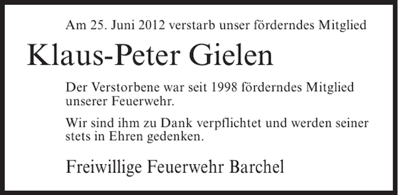 <p>Am 25. Juni 2012 verstarb unser förderndes Mitglied</p><p>Klaus-Peter Gielen<br />Der Verstorbene war seit 1998 förderndes Mitglied<br />unserer Feuerwehr.<br />Wir sind ihm zu Dank verpflichtet und werden seiner<br />stets in Ehren gedenken.</p><p>Freiwillige Feuerwehr Barchel</p>