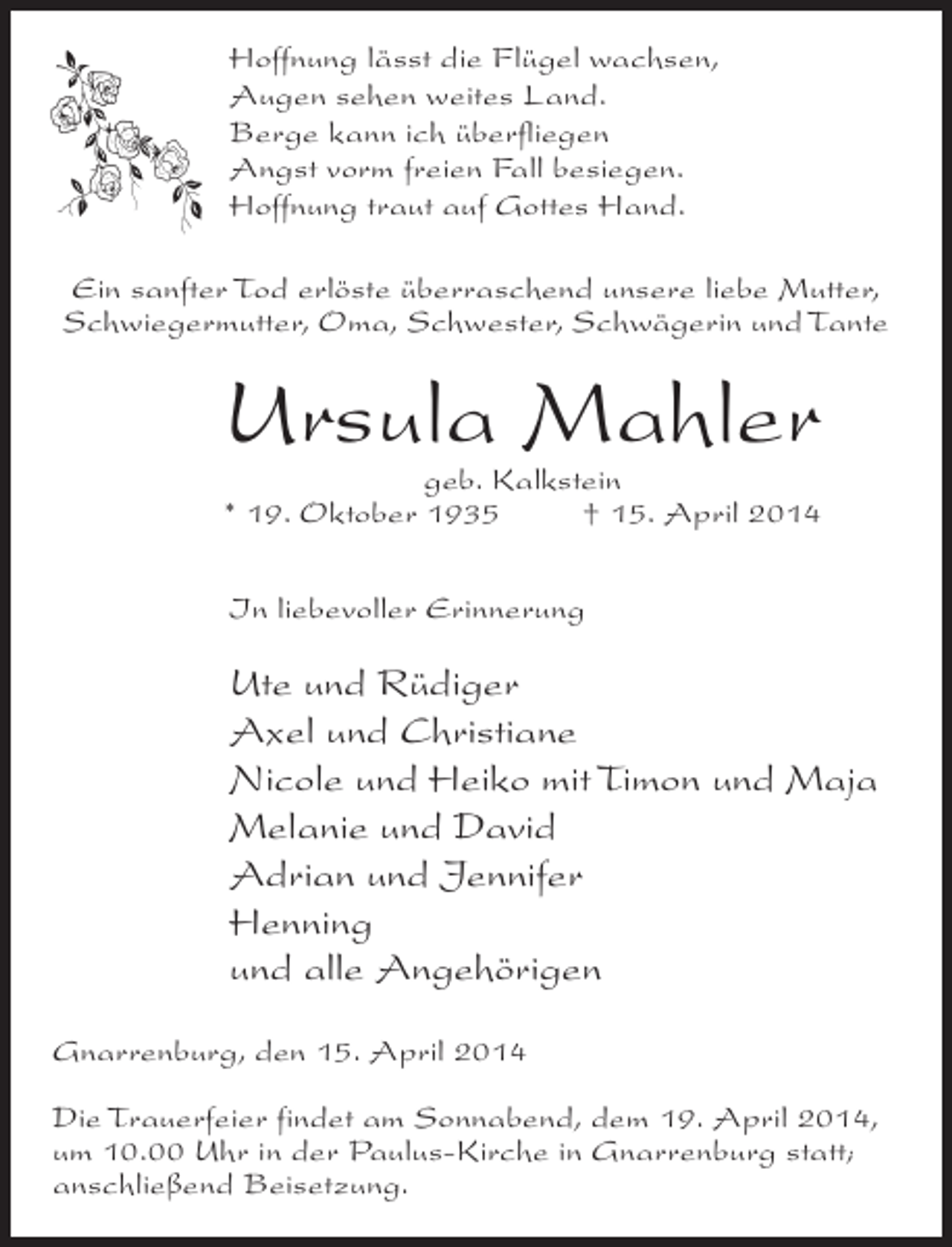 <p>Hoffnung lässt die Flügel wachsen,<br />Augen sehen weites Land.<br />Berge kann ich überfliegen<br />Angst vorm freien Fall besiegen.<br />Hoffnung traut auf Gottes Hand.<br />Ein sanfter Tod erlöste überraschend unsere liebe Mutter,<br />Schwiegermutter, Oma, Schwester, Schwägerin und Tante</p><p>Ursula Mahler<br />geb. Kalkstein<br />* 19. Oktober 1935 † 15. April 2014<br />In liebevoller Erinnerung</p><p>Ute und Rüdiger<br />Axel und Christiane<br />Nicole und Heiko mit Timon und Maja<br />Melanie und David<br />Adrian und Jennifer<br />Henning<br />und alle Angehörigen<br />Gnarrenburg, den 15. April 2014<br />Die Trauerfeier findet am Sonnabend, dem 19. April 2014,<br />um 10.00 Uhr in der Paulus-Kirche in Gnarrenburg statt;<br />anschließend Beisetzung.</p>
