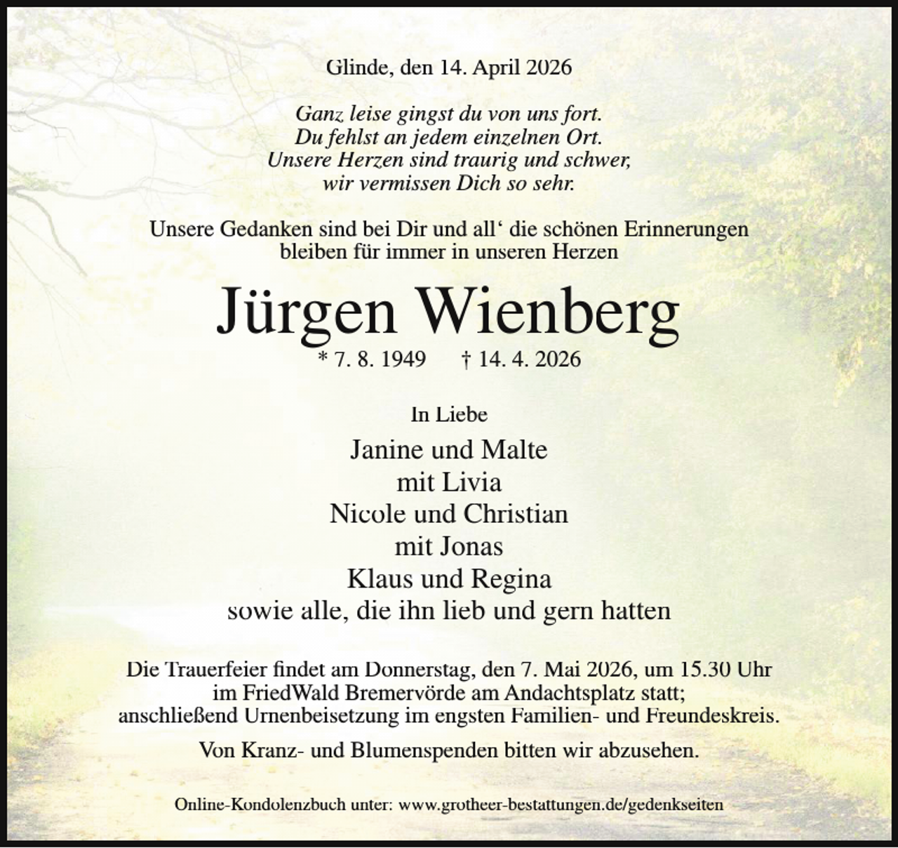 <p>Glinde, den 14. April 2026<br />Ganz leise gingst du von uns fort.<br />Du fehlst an jedem einzelnen Ort.<br />Unsere Herzen sind traurig und schwer,<br />wir vermissen Dich so sehr.<br />Unsere Gedanken sind bei Dir und all‘ die schönen Erinnerungen<br />bleiben für immer in unseren Herzen</p><p>Jürgen Wienberg<br />* 7. 8. 1949</p><p>† 14. 4. 2026</p><p>In Liebe</p><p>Janine und Malte<br />mit Livia<br />Nicole und Christian<br />mit Jonas<br />Klaus und Regina<br />sowie alle, die ihn lieb und gern hatten<br />Die Trauerfeier findet am Donnerstag, den 7. Mai 2026, um 15.30 Uhr<br />im FriedWald Bremervörde am Andachtsplatz statt;<br />anschließend Urnenbeisetzung im engsten Familien- und Freundeskreis.<br />Von Kranz- und Blumenspenden bitten wir abzusehen.<br />Online-Kondolenzbuch unter: www.grotheer-bestattungen.de/gedenkseiten</p>