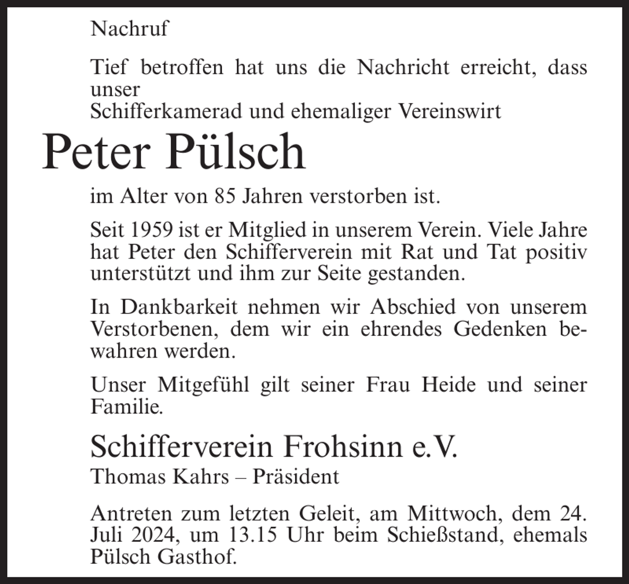 <p>Nachruf<br />Tief betroffen hat uns die Nachricht erreicht, dass<br />unser<br />Schifferkamerad und ehemaliger Vereinswirt</p><p>Peter Pülsch<br />im Alter von 85 Jahren verstorben ist.<br />Seit 1959 ist er Mitglied in unserem Verein. Viele Jahre<br />hat Peter den Schifferverein mit Rat und Tat positiv<br />unterstützt und ihm zur Seite gestanden.<br />In Dankbarkeit nehmen wir Abschied von unserem<br />Verstorbenen, dem wir ein ehrendes Gedenken bewahren werden.<br />Unser Mitgefühl gilt seiner Frau Heide und seiner<br />Familie.</p><p>Schifferverein Frohsinn e.V.<br />Thomas Kahrs – Präsident<br />Antreten zum letzten Geleit, am Mittwoch, dem 24.<br />Juli 2024, um 13.15 Uhr beim Schießstand, ehemals<br />Pülsch Gasthof.</p>