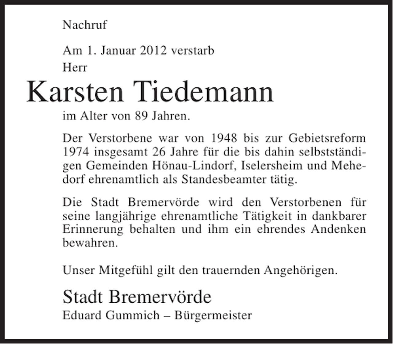 <p>Nachruf<br />Am 1. Januar 2012 verstarb<br />Herr</p><p>Karsten Tiedemann<br />im Alter von 89 Jahren.<br />Der Verstorbene war von 1948 bis zur Gebietsreform<br />1974 insgesamt 26 Jahre für die bis dahin selbstständigen Gemeinden Hönau-Lindorf, Iselersheim und Mehedorf ehrenamtlich als Standesbeamter tätig.<br />Die Stadt Bremervörde wird den Verstorbenen für<br />seine langjährige ehrenamtliche Tätigkeit in dankbarer<br />Erinnerung behalten und ihm ein ehrendes Andenken<br />bewahren.<br />Unser Mitgefühl gilt den trauernden Angehörigen.</p><p>Stadt Bremervörde<br />Eduard Gummich – Bürgermeister</p>
