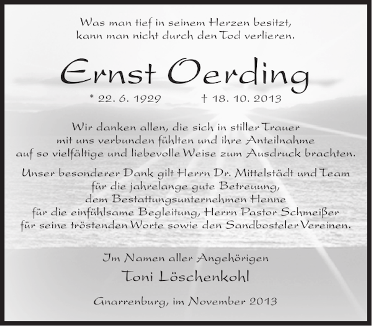 <p>Was man tief in seinem Herzen besitzt,<br />kann man nicht durch den Tod verlieren.</p><p>Ernst Oerding<br />* 22. 6. 1929 † 18. 10. 2013</p><p>Wir danken allen, die sich in stiller Trauer<br />mit uns verbunden fühlten und ihre Anteilnahme<br />auf so vielfältige und liebevolle Weise zum Ausdruck brachten.<br />Unser besonderer Dank gilt Herrn Dr. Mittelstädt und Team<br />für die jahrelange gute Betreuung,<br />dem Bestattungsunternehmen Henne<br />für die einfühlsame Begleitung, Herrn Pastor Schmeißer<br />für seine tröstenden Worte sowie den Sandbosteler Vereinen.<br />Im Namen aller Angehörigen</p><p>Toni Löschenkohl<br />Gnarrenburg, im November 2013</p>