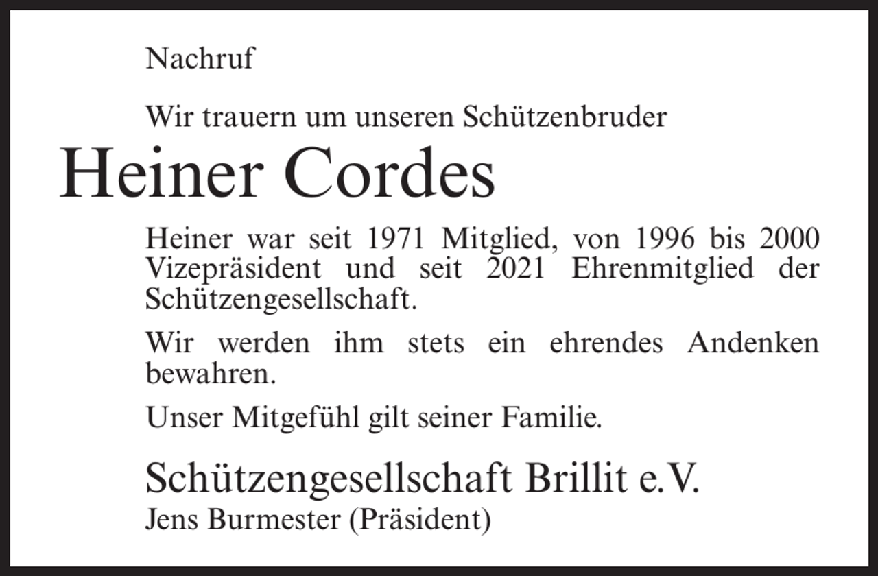 <p>Nachruf<br />Wir trauern um unseren Schützenbruder</p><p>Heiner Cordes</p><p>Heiner war seit 1971 Mitglied, von 1996 bis 2000<br />Vizepräsident und seit 2021 Ehrenmitglied der<br />Schützengesellschaft.</p><p>Wir werden ihm stets ein ehrendes Andenken<br />bewahren.<br />Unser Mitgefühl gilt seiner Familie.</p><p>Schützengesellschaft Brillit e.V.<br />Jens Burmester (Präsident)</p>