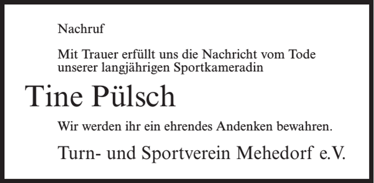 <p>Nachruf<br />Mit Trauer erfüllt uns die Nachricht vom Tode<br />unserer langjährigen Sportkameradin</p><p>Tine Pülsch<br />Wir werden ihr ein ehrendes Andenken bewahren.</p><p>Turn- und Sportverein Mehedorf e.V.</p>