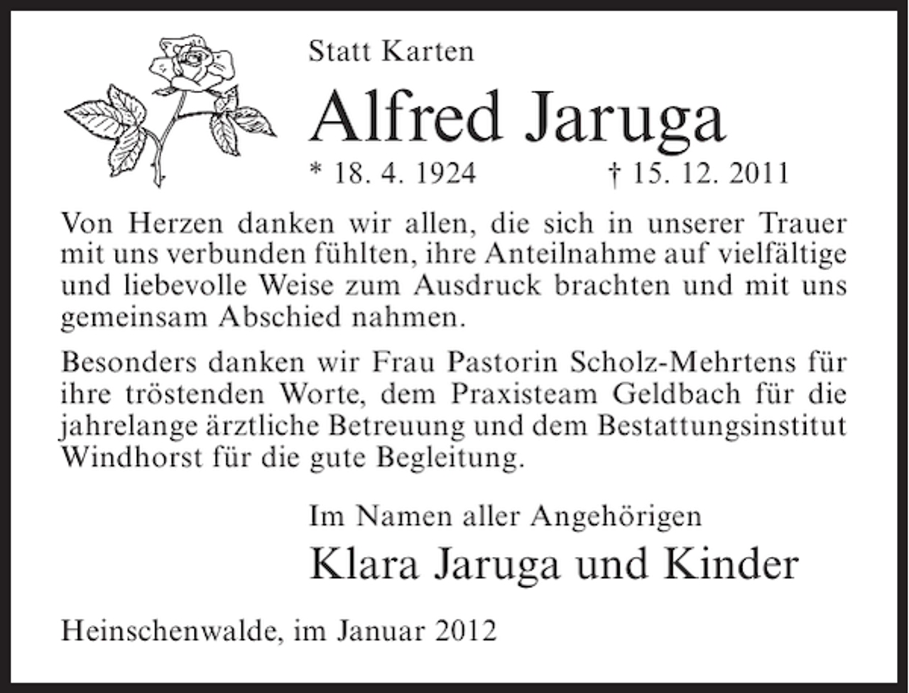 <p>Statt Karten</p><p>Alfred Jaruga<br />* 18. 4. 1924</p><p>† 15. 12. 2011</p><p>Von Herzen danken wir allen, die sich in unserer Trauer<br />mit uns verbunden fühlten, ihre Anteilnahme auf vielfältige<br />und liebevolle Weise zum Ausdruck brachten und mit uns<br />gemeinsam Abschied nahmen.<br />Besonders danken wir Frau Pastorin Scholz-Mehrtens für<br />ihre tröstenden Worte, dem Praxisteam Geldbach für die<br />jahrelange ärztliche Betreuung und dem Bestattungsinstitut<br />Windhorst für die gute Begleitung.<br />Im Namen aller Angehörigen</p><p>Klara Jaruga und Kinder<br />Heinschenwalde, im Januar 2012</p>