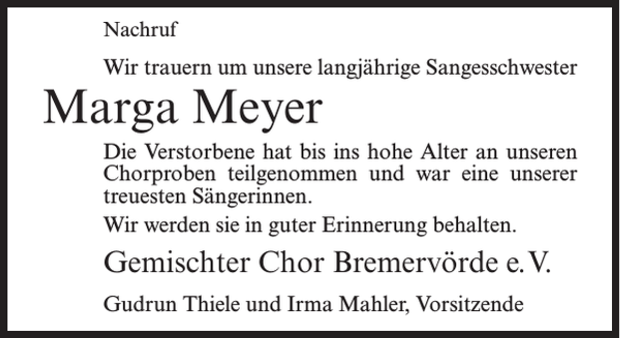 <p>Nachruf</p><p>Wir trauern um unsere langjährige Sangesschwester</p><p>Marga Meyer</p><p>Die Verstorbene hat bis ins hohe Alter an unseren<br />Chorproben teilgenommen und war eine unserer<br />treuesten Sängerinnen.<br />Wir werden sie in guter Erinnerung behalten.</p><p>Gemischter Chor Bremervörde e.V.<br />Gudrun Thiele und Irma Mahler, Vorsitzende</p>