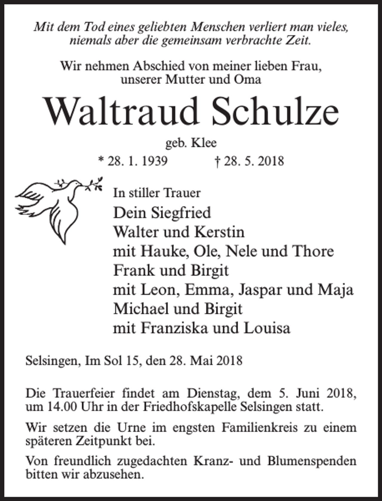 <p>Mit dem Tod eines geliebten Menschen verliert man vieles,<br />niemals aber die gemeinsam verbrachte Zeit.<br />Wir nehmen Abschied von meiner lieben Frau,<br />unserer Mutter und Oma</p><p>Waltraud Schulze<br />geb. Klee<br />* 28. 1. 1939 † 28. 5. 2018<br />In stiller Trauer</p><p>Dein Siegfried<br />Walter und Kerstin<br />mit Hauke, Ole, Nele und Thore<br />Frank und Birgit<br />mit Leon, Emma, Jaspar und Maja<br />Michael und Birgit<br />mit Franziska und Louisa<br />Selsingen, Im Sol 15, den 28. Mai 2018<br />Die Trauerfeier findet am Dienstag, dem 5. Juni 2018,<br />um 14.00 Uhr in der Friedhofskapelle Selsingen statt.<br />Wir setzen die Urne im engsten Familienkreis zu einem<br />späteren Zeitpunkt bei.<br />Von freundlich zugedachten Kranz- und Blumenspenden<br />bitten wir abzusehen.</p>