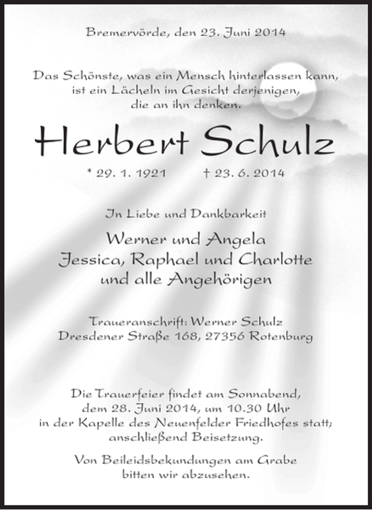 <p>Bremervörde, den 23. Juni 2014<br />Das Schönste, was ein Mensch hinterlassen kann,<br />ist ein Lächeln im Gesicht derjenigen,<br />die an ihn denken.</p><p>Herbert Schulz<br />* 29. 1. 1921 † 23. 6. 2014<br />In Liebe und Dankbarkeit</p><p>Werner und Angela<br />Jessica, Raphael und Charlotte<br />und alle Angehörigen<br />Traueranschrift: Werner Schulz<br />Dresdener Straße 168, 27356 Rotenburg</p><p>Die Trauerfeier findet am Sonnabend,<br />dem 28. Juni 2014, um 10.30 Uhr<br />in der Kapelle des Neuenfelder Friedhofes statt;<br />anschließend Beisetzung.<br />Von Beileidsbekundungen am Grabe<br />bitten wir abzusehen.</p>