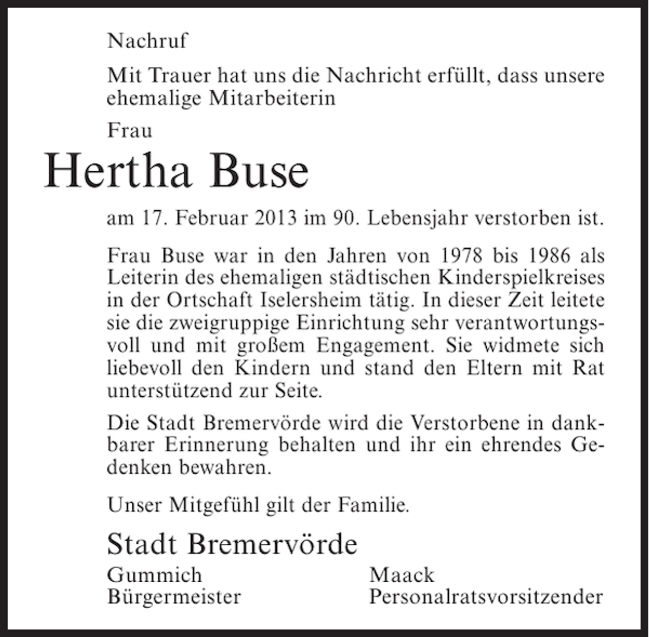 <p>Nachruf<br />Mit Trauer hat uns die Nachricht erfüllt, dass unsere<br />ehemalige Mitarbeiterin<br />Frau</p><p>Hertha Buse<br />am 17. Februar 2013 im 90. Lebensjahr verstorben ist.<br />Frau Buse war in den Jahren von 1978 bis 1986 als<br />Leiterin des ehemaligen städtischen Kinderspielkreises<br />in der Ortschaft Iselersheim tätig. In dieser Zeit leitete<br />sie die zweigruppige Einrichtung sehr verantwortungsvoll und mit großem Engagement. Sie widmete sich<br />liebevoll den Kindern und stand den Eltern mit Rat<br />unterstützend zur Seite.<br />Die Stadt Bremervörde wird die Verstorbene in dankbarer Erinnerung behalten und ihr ein ehrendes Gedenken bewahren.<br />Unser Mitgefühl gilt der Familie.</p><p>Stadt Bremervörde<br />Gummich<br />Bürgermeister</p><p>Maack<br />Personalratsvorsitzender</p>