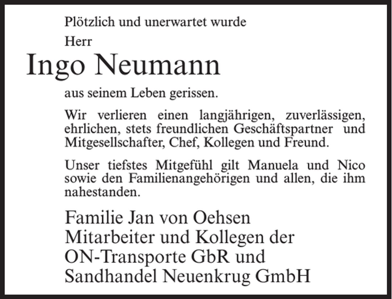 <p>Plötzlich und unerwartet wurde<br />Herr</p><p>Ingo Neumann<br />aus seinem Leben gerissen.</p><p>Wir verlieren einen langjährigen, zuverlässigen,<br />ehrlichen, stets freundlichen Geschäftspartner und<br />Mitgesellschafter, Chef, Kollegen und Freund.<br />Unser tiefstes Mitgefühl gilt Manuela und Nico<br />sowie den Familienangehörigen und allen, die ihm<br />nahestanden.</p><p>Familie Jan von Oehsen<br />Mitarbeiter und Kollegen der<br />ON-Transporte GbR und<br />Sandhandel Neuenkrug GmbH</p>