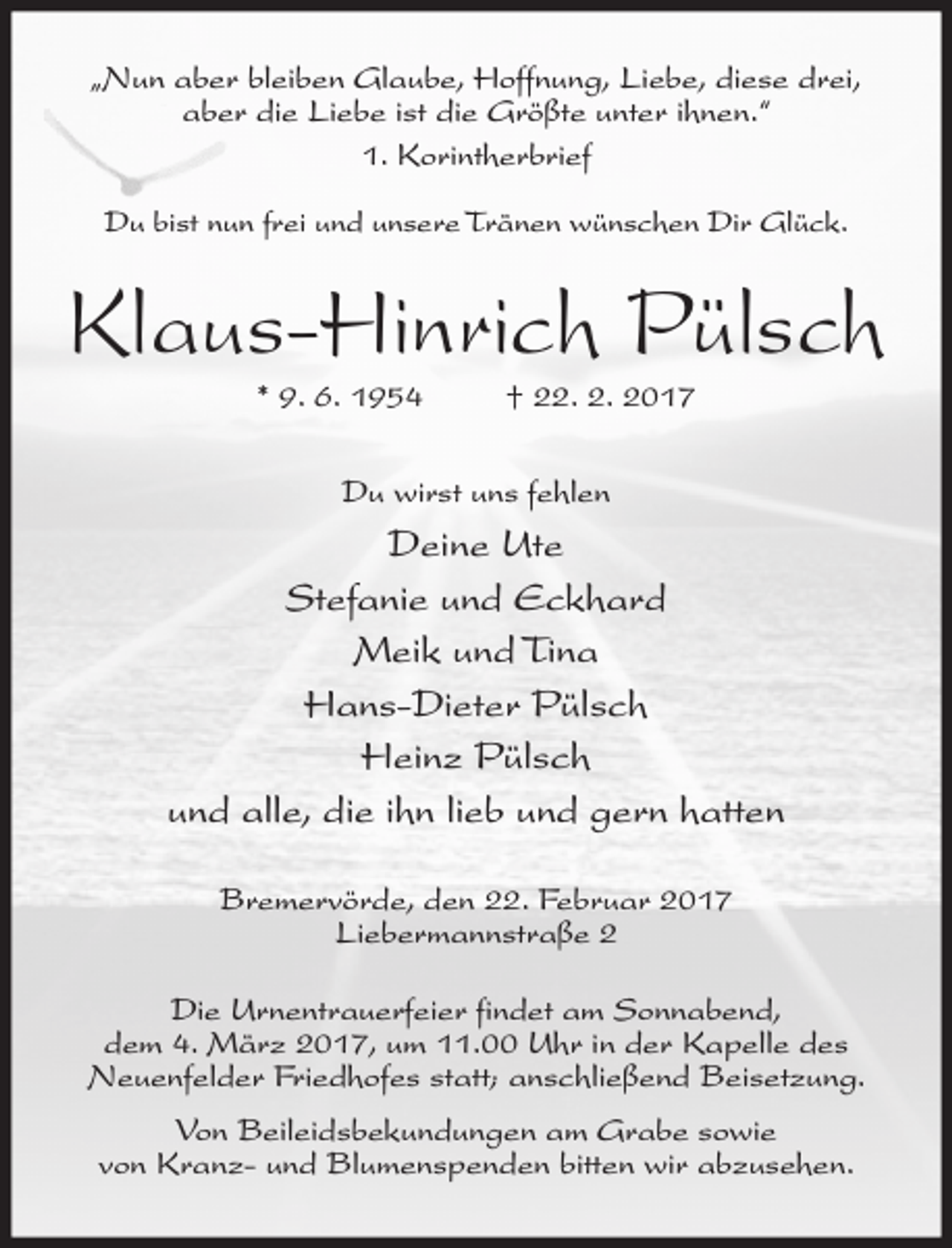 <p>„Nun aber bleiben Glaube, Hoffnung, Liebe, diese drei,<br />aber die Liebe ist die Größte unter ihnen.“<br />1. Korintherbrief<br />Du bist nun frei und unsere Tränen wünschen Dir Glück.</p><p>Klaus-Hinrich Pülsch<br />* 9. 6. 1954</p><p>† 22. 2. 2017</p><p>Du wirst uns fehlen</p><p>Deine Ute<br />Stefanie und Eckhard<br />Meik und Tina<br />Hans-Dieter Pülsch<br />Heinz Pülsch<br />und alle, die ihn lieb und gern hatten<br />Bremervörde, den 22. Februar 2017<br />Liebermannstraße 2<br />Die Urnentrauerfeier findet am Sonnabend,<br />dem 4. März 2017, um 11.00 Uhr in der Kapelle des<br />Neuenfelder Friedhofes statt; anschließend Beisetzung.<br />Von Beileidsbekundungen am Grabe sowie<br />von Kranz- und Blumenspenden bitten wir abzusehen.</p>