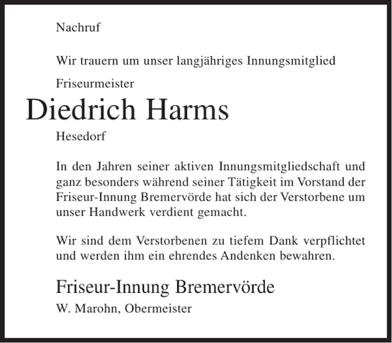 <p>Nachruf<br />Wir trauern um unser langjähriges Innungsmitglied<br />Friseurmeister</p><p>Diedrich Harms<br />Hesedorf<br />In den Jahren seiner aktiven Innungsmitgliedschaft und<br />ganz besonders während seiner Tätigkeit im Vorstand der<br />Friseur-Innung Bremervörde hat sich der Verstorbene um<br />unser Handwerk verdient gemacht.<br />Wir sind dem Verstorbenen zu tiefem Dank verpflichtet<br />und werden ihm ein ehrendes Andenken bewahren.</p><p>Friseur-Innung Bremervörde<br />W. Marohn, Obermeister</p>