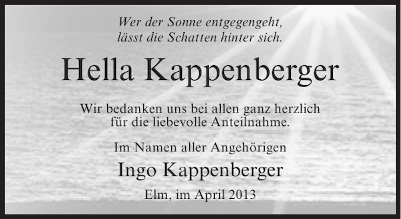<p>Wer der Sonne entgegengeht,<br />lässt die Schatten hinter sich.</p><p>Hella Kappenberger<br />Wir bedanken uns bei allen ganz herzlich<br />für die liebevolle Anteilnahme.<br />Im Namen aller Angehörigen</p><p>Ingo Kappenberger<br />Elm, im April 2013</p>