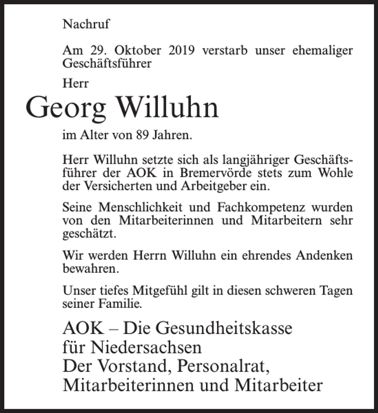 <p>Nachruf<br />Am 29. Oktober 2019 verstarb unser ehemaliger<br />Geschäftsführer<br />Herr</p><p>Georg Willuhn<br />im Alter von 89 Jahren.<br />Herr Willuhn setzte sich als langjähriger Geschäftsführer der AOK in Bremervörde stets zum Wohle<br />der Versicherten und Arbeitgeber ein.<br />Seine Menschlichkeit und Fachkompetenz wurden<br />von den Mitarbeiterinnen und Mitarbeitern sehr<br />geschätzt.<br />Wir werden Herrn Willuhn ein ehrendes Andenken<br />bewahren.<br />Unser tiefes Mitgefühl gilt in diesen schweren Tagen<br />seiner Familie.</p><p>AOK – Die Gesundheitskasse<br />für Niedersachsen<br />Der Vorstand, Personalrat,<br />Mitarbeiterinnen und Mitarbeiter</p>