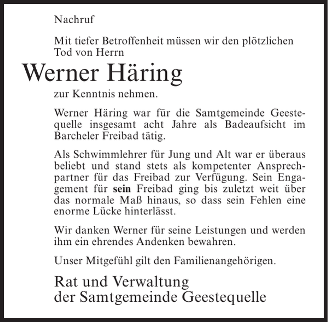 <p>Nachruf<br />Mit tiefer Betroffenheit müssen wir den plötzlichen<br />Tod von Herrn</p><p>Werner Häring<br />zur Kenntnis nehmen.</p><p>Werner Häring war für die Samtgemeinde Geestequelle insgesamt acht Jahre als Badeaufsicht im<br />Barcheler Freibad tätig.<br />Als Schwimmlehrer für Jung und Alt war er überaus<br />beliebt und stand stets als kompetenter Ansprechpartner für das Freibad zur Verfügung. Sein Engagement für sein Freibad ging bis zuletzt weit über<br />das normale Maß hinaus, so dass sein Fehlen eine<br />enorme Lücke hinterlässt.<br />Wir danken Werner für seine Leistungen und werden<br />ihm ein ehrendes Andenken bewahren.<br />Unser Mitgefühl gilt den Familienangehörigen.</p><p>Rat und Verwaltung<br />der Samtgemeinde Geestequelle</p>