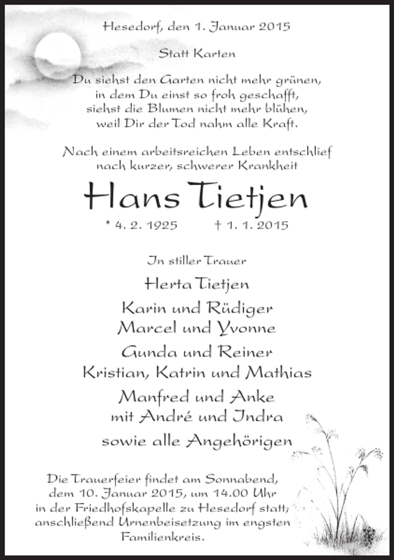 <p>Hesedorf, den 1. Januar 2015<br />Statt Karten<br />Du siehst den Garten nicht mehr grünen,<br />in dem Du einst so froh geschafft,<br />siehst die Blumen nicht mehr blühen,<br />weil Dir der Tod nahm alle Kraft.<br />Nach einem arbeitsreichen Leben entschlief<br />nach kurzer, schwerer Krankheit</p>
<p>Hans Tietjen<br />* 4. 2. 1925 † 1. 1. 2015<br />In stiller Trauer</p>
<p>Herta Tietjen<br />Karin und Rüdiger<br />Marcel und Yvonne<br />Gunda und Reiner<br />Kristian, Katrin und Mathias<br />Manfred und Anke<br />mit André und Indra<br />sowie alle Angehörigen<br />Die Trauerfeier findet am Sonnabend,<br />dem 10. Januar 2015, um 14.00 Uhr<br />in der Friedhofskapelle zu Hesedorf statt;<br />anschließend Urnenbeisetzung im engsten<br />Familienkreis.</p>