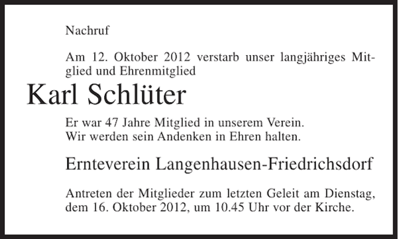 <p>Nachruf<br />Am 12. Oktober 2012 verstarb unser langjähriges Mitglied und Ehrenmitglied</p><p>Karl Schlüter<br />Er war 47 Jahre Mitglied in unserem Verein.<br />Wir werden sein Andenken in Ehren halten.</p><p>Ernteverein Langenhausen-Friedrichsdorf<br />Antreten der Mitglieder zum letzten Geleit am Dienstag,<br />dem 16. Oktober 2012, um 10.45 Uhr vor der Kirche.</p>