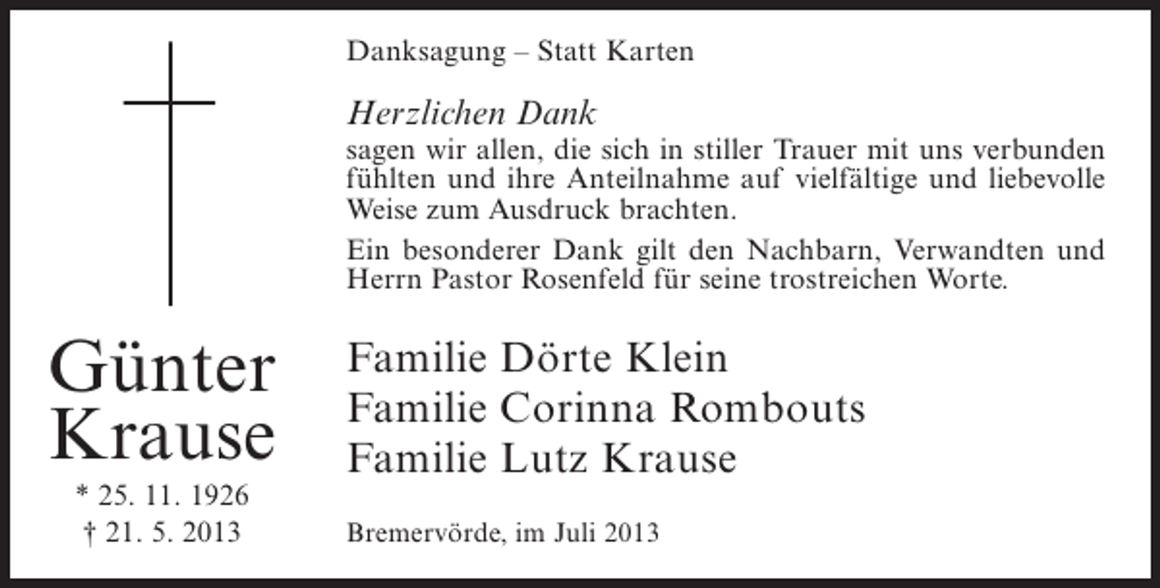 <p>Danksagung – Statt Karten</p><p>Herzlichen Dank</p><p>sagen wir allen, die sich in stiller Trauer mit uns verbunden<br />fühlten und ihre Anteilnahme auf vielfältige und liebevolle<br />Weise zum Ausdruck brachten.<br />Ein besonderer Dank gilt den Nachbarn, Verwandten und<br />Herrn Pastor Rosenfeld für seine trostreichen Worte.</p><p>Günter<br />Krause<br />* 25. 11. 1926<br />† 21. 5. 2013</p><p>Familie Dörte Klein<br />Familie Corinna Rombouts<br />Familie Lutz Krause<br />Bremervörde, im Juli 2013</p>