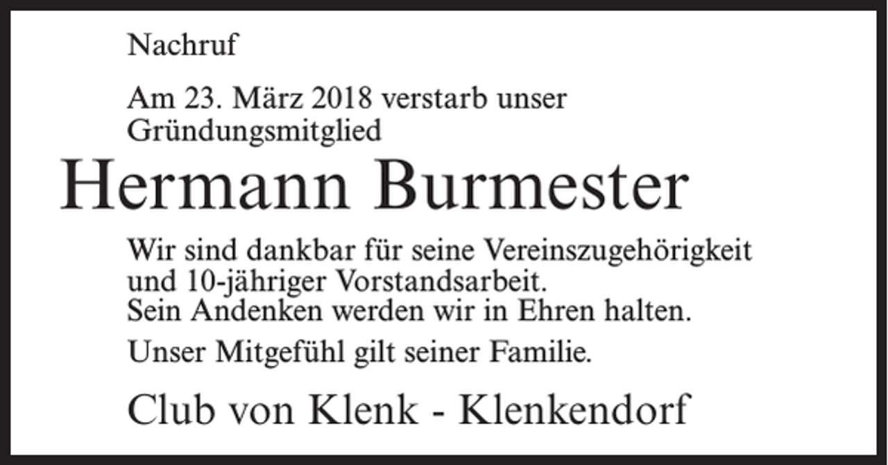 <p>Nachruf<br />Am 23. März 2018 verstarb unser<br />Gründungsmitglied</p><p>Hermann Burmester<br />Wir sind dankbar für seine Vereinszugehörigkeit<br />und 10-jähriger Vorstandsarbeit.<br />Sein Andenken werden wir in Ehren halten.<br />Unser Mitgefühl gilt seiner Familie.</p><p>Club von Klenk - Klenkendorf</p>