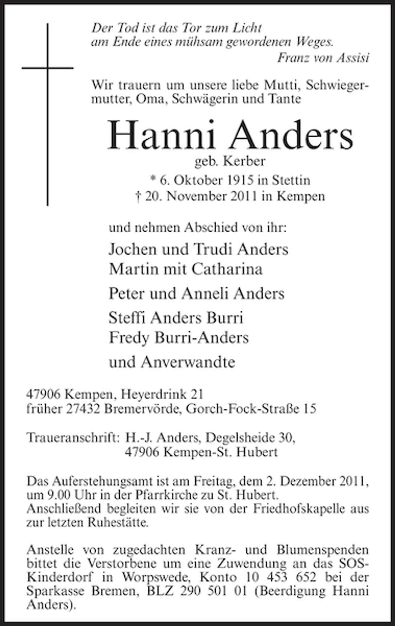 <p>Der Tod ist das Tor zum Licht<br />am Ende eines mühsam gewordenen Weges.<br />Franz von Assisi<br />Wir trauern um unsere liebe Mutti, Schwiegermutter, Oma, Schwägerin und Tante</p><p>Hanni Anders<br />geb. Kerber</p><p>* 6. Oktober 1915 in Stettin<br />† 20. November 2011 in Kempen<br />und nehmen Abschied von ihr:</p><p>Jochen und Trudi Anders<br />Martin mit Catharina<br />Peter und Anneli Anders<br />Steffi Anders Burri<br />Fredy Burri-Anders<br />und Anverwandte<br />47906 Kempen, Heyerdrink 21<br />früher 27432 Bremervörde, Gorch-Fock-Straße 15<br />Traueranschrift: H.-J. Anders, Degelsheide 30,<br />47906 Kempen-St. Hubert<br />Das Auferstehungsamt ist am Freitag, dem 2. Dezember 2011,<br />um 9.00 Uhr in der Pfarrkirche zu St. Hubert.<br />Anschließend begleiten wir sie von der Friedhofskapelle aus<br />zur letzten Ruhestätte.<br />Anstelle von zugedachten Kranz- und Blumenspenden<br />bittet die Verstorbene um eine Zuwendung an das SOSKinderdorf in Worpswede, Konto 10 453 652 bei der<br />Sparkasse Bremen, BLZ 290 5 (Beerdigung Hanni<br />Anders).</p>