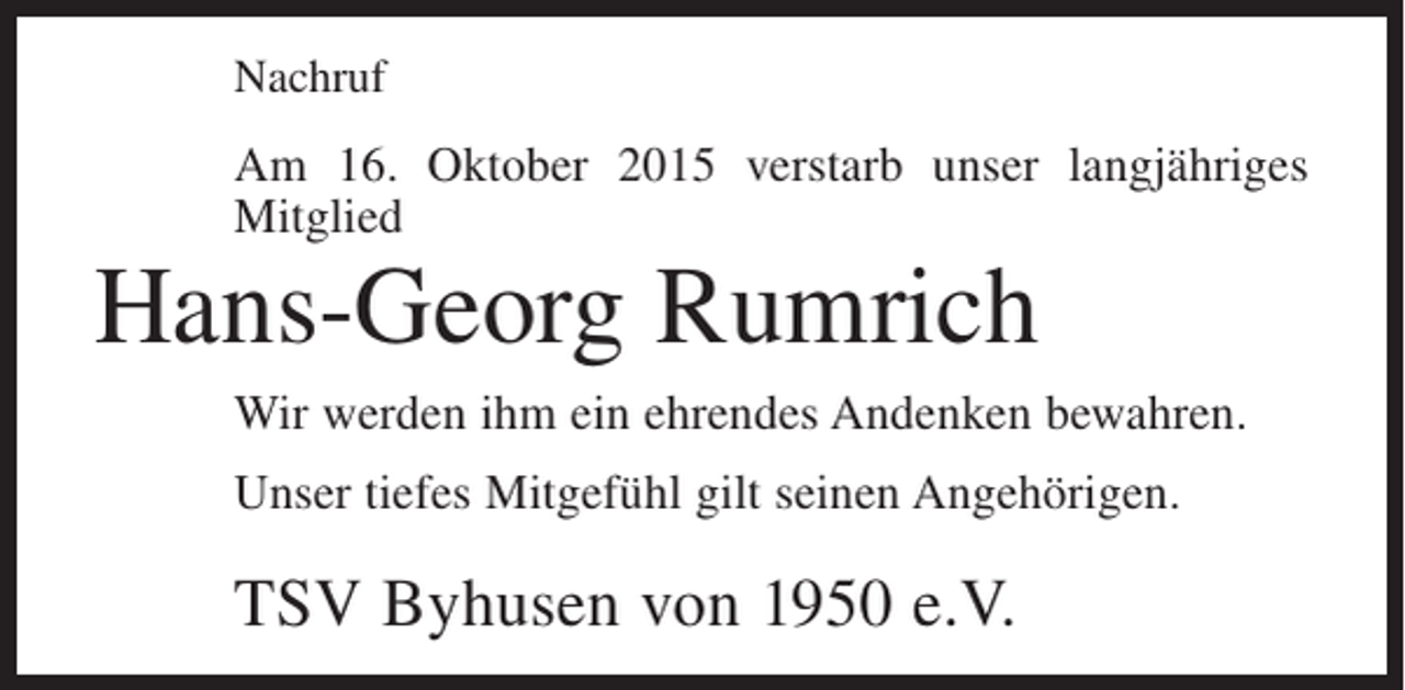 <p>Nachruf</p><p>Am 16. Oktober 2015 verstarb unser langjähriges<br />Mitglied</p><p>Hans-Georg Rumrich</p><p>Wir werden ihm ein ehrendes Andenken bewahren.<br />Unser tiefes Mitgefühl gilt seinen Angehörigen.</p><p>TSV Byhusen von 1950 e.V.</p>