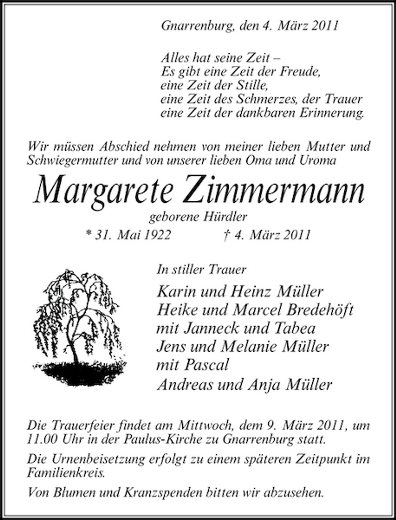 <p>Gnarrenburg, den 4. März 2011 Alles hat seine Zeit – Es gibt eine Zeit der Freude, eine Zeit der Stille, eine Zeit des Schmerzes, der Trauer eine Zeit der dankbaren Erinnerung. Wir müssen Abschied nehmen von meiner lieben Mutter und Schwiegermutter und von unserer lieben Oma und Uroma</p><p>Margarete Zimmermann<br />geborene Hürdler * 31. Mai 1922 † 4. März 2011 In stiller Trauer</p><p>Karin und Heinz Müller Heike und Marcel Bredehöft mit Janneck und Tabea Jens und Melanie Müller mit Pascal Andreas und Anja Müller<br />Die Trauerfeier findet am Mittwoch, dem 9. März 2011, um 11.00 Uhr in der Paulus-Kirche zu Gnarrenburg statt. Die Urnenbeisetzung erfolgt zu einem späteren Zeitpunkt im Familienkreis. Von Blumen und Kranzspenden bitten wir abzusehen.</p>