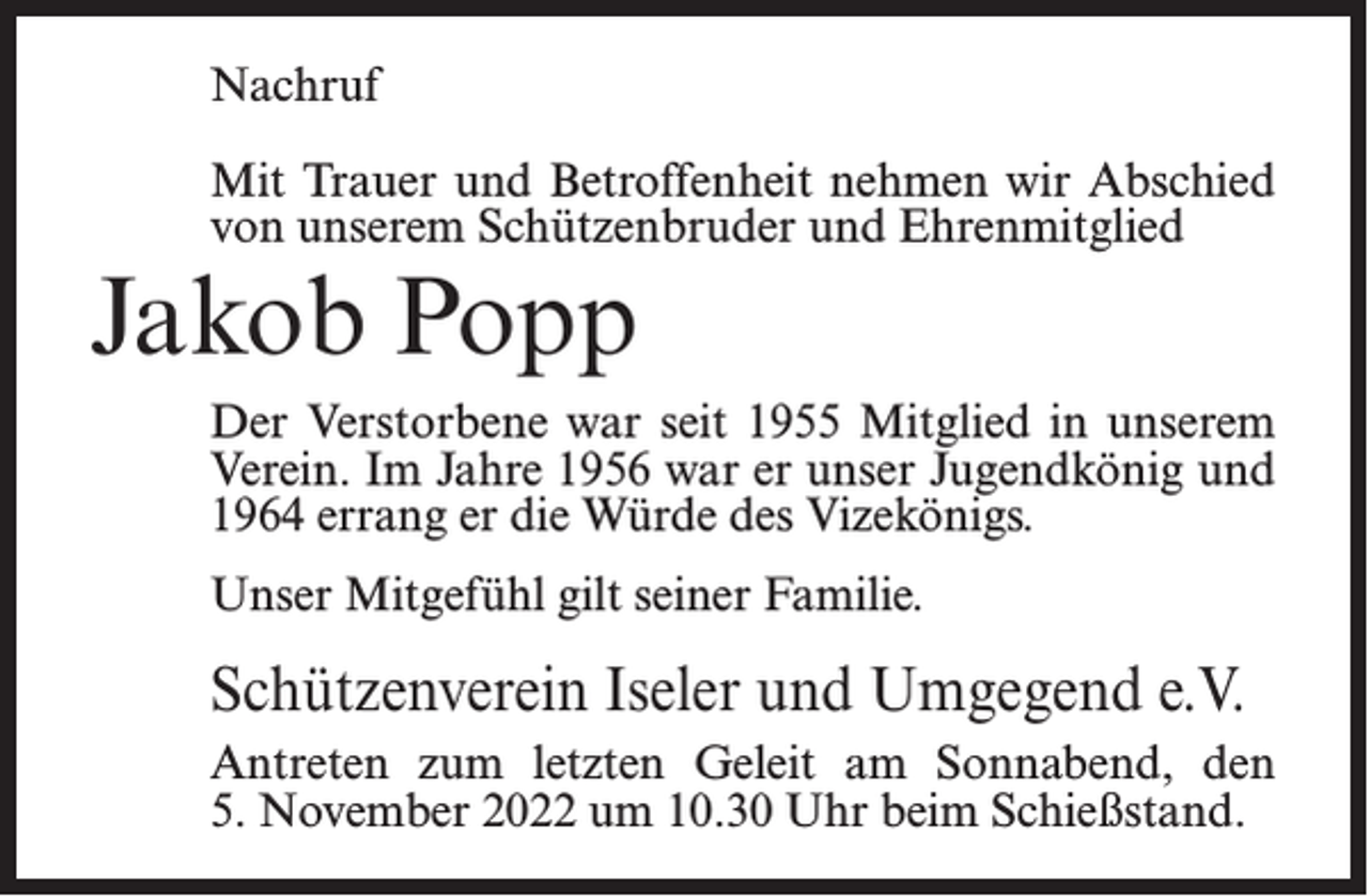 <p>Nachruf<br />Mit Trauer und Betroffenheit nehmen wir Abschied<br />von unserem Schützenbruder und Ehrenmitglied</p><p>Jakob Popp</p><p>Der Verstorbene war seit 1955 Mitglied in unserem<br />Verein. Im Jahre 1956 war er unser Jugendkönig und<br />1964 errang er die Würde des Vizekönigs.<br />Unser Mitgefühl gilt seiner Familie.</p><p>Schützenverein Iseler und Umgegend e.V.<br />Antreten zum letzten Geleit am Sonnabend, den<br />5. November 2022 um 10.30 Uhr beim Schießstand.</p>