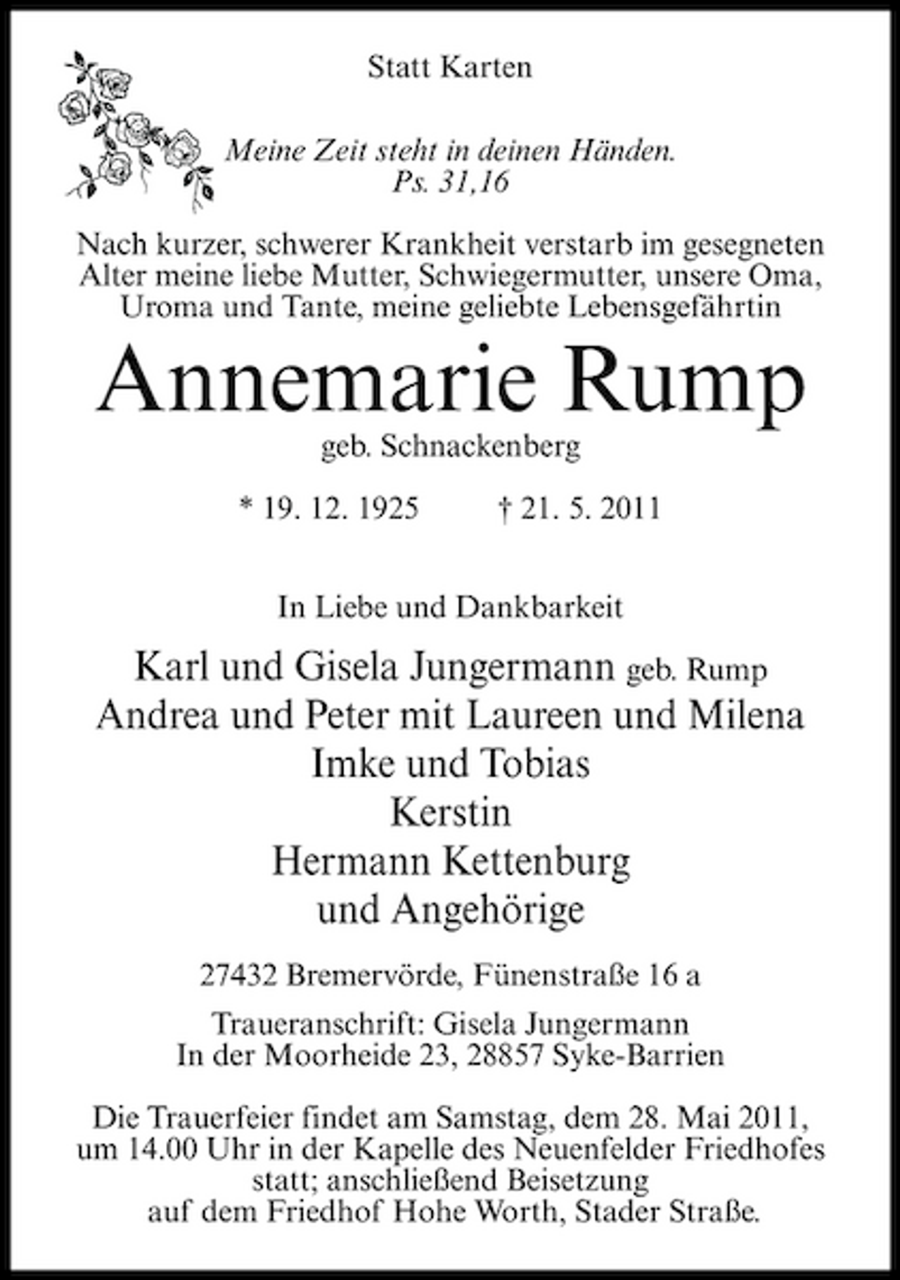 <p>Statt Karten Meine Zeit steht in deinen Händen. Ps. 31,16 Nach kurzer, schwerer Krankheit verstarb im gesegneten Alter meine liebe Mutter, Schwiegermutter, unsere Oma, Uroma und Tante, meine geliebte Lebensgefährtin</p><p>Annemarie Rump<br />geb. Schnackenberg * 19. 12. 1925 † 21. 5. 2011 In Liebe und Dankbarkeit</p><p>Karl und Gisela Jungermann geb. Rump Andrea und Peter mit Laureen und Milena Imke und Tobias Kerstin Hermann Kettenburg und Angehörige<br />27432 Bremervörde, Fünenstraße 16 a Traueranschrift: Gisela Jungermann In der Moorheide 23, 28857 Syke-Barrien Die Trauerfeier findet am Samstag, dem 28. Mai 2011, um 14.00 Uhr in der Kapelle des Neuenfelder Friedhofes statt; anschließend Beisetzung auf dem Friedhof Hohe Worth, Stader Straße.</p>