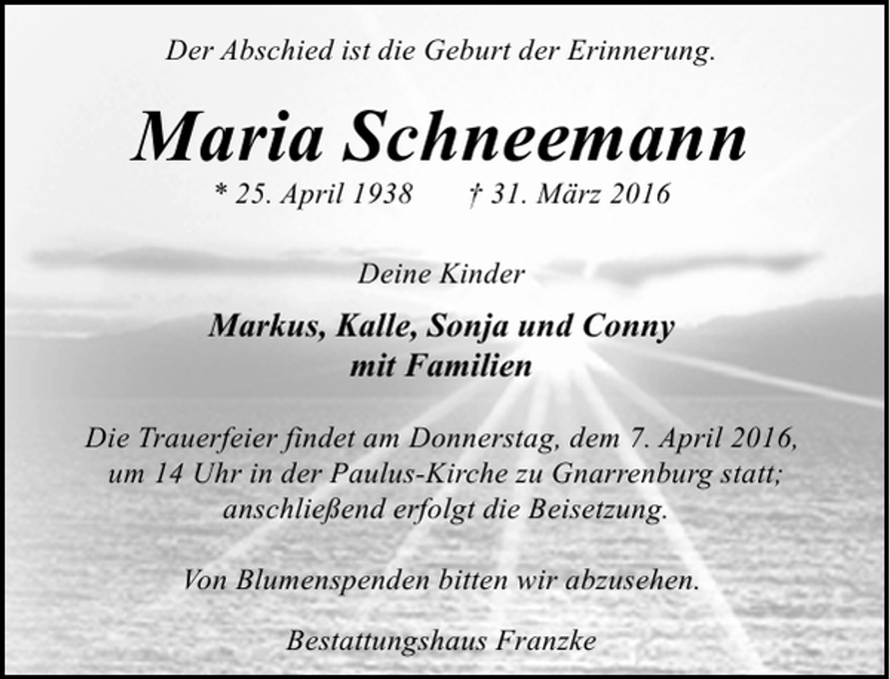 <p>Der Abschied ist die Geburt der Erinnerung.</p><p>Maria Schneemann<br />* 25. April 1938</p><p>† 31. März 2016</p><p>Deine Kinder</p><p>Markus, Kalle, Sonja und Conny<br />mit Familien<br />Die Trauerfeier findet am Donnerstag, dem 7. April 2016,<br />um 14 Uhr in der Paulus-Kirche zu Gnarrenburg statt;<br />anschließend erfolgt die Beisetzung.<br />Von Blumenspenden bitten wir abzusehen.<br />Bestattungshaus Franzke</p>