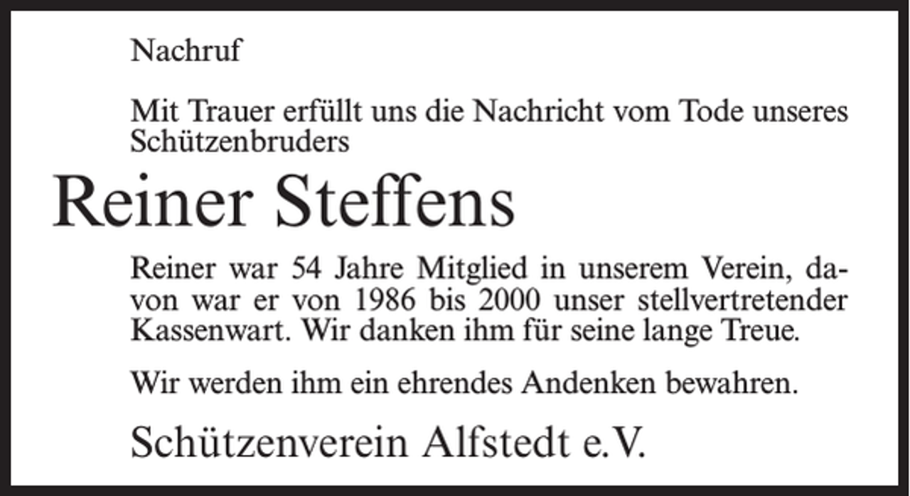 <p>Nachruf<br />Mit Trauer erfüllt uns die Nachricht vom Tode unseres<br />Schützenbruders</p><p>Reiner Steffens</p><p>Reiner war 54 Jahre Mitglied in unserem Verein, davon war er von 1986 bis 2000 unser stellvertretender<br />Kassenwart. Wir danken ihm für seine lange Treue.<br />Wir werden ihm ein ehrendes Andenken bewahren.</p><p>Schützenverein Alfstedt e.V.</p>