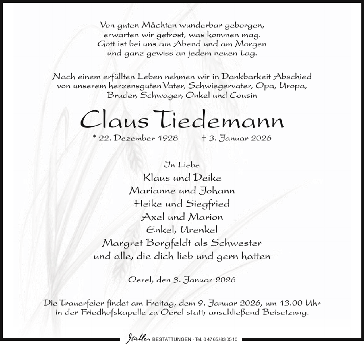 <p>Von guten Mächten wunderbar geborgen,<br />erwarten wir getrost, was kommen mag.<br />Gott ist bei uns am Abend und am Morgen<br />und ganz gewiss an jedem neuen Tag.<br />Nach einem erfüllten Leben nehmen wir in Dankbarkeit Abschied<br />von unserem herzensguten Vater, Schwiegervater, Opa, Uropa,<br />Bruder, Schwager, Onkel und Cousin</p><p>Claus Tiedemann<br />* 22. Dezember 1928</p><p>† 3. Januar 2026</p><p>In Liebe</p><p>Klaus und Deike<br />Marianne und Johann<br />Heike und Siegfried<br />Axel und Marion<br />Enkel, Urenkel<br />Margret Borgfeldt als Schwester<br />und alle, die dich lieb und gern hatten<br />Oerel, den 3. Januar 2026<br />Die Trauerfeier ﬁndet am Freitag, dem 9. Januar 2026, um 13.00 Uhr<br />in der Friedhofskapelle zu Oerel statt; anschließend Beisetzung.<br />BESTATTUNGEN ∙ Tel. 0 47 65 /83 05 10</p>