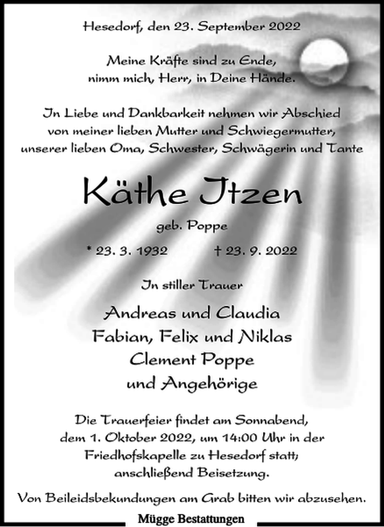 <p>Hesedorf, den 23. September 2022<br />Meine Kräfte sind zu Ende,<br />nimm mich, Herr, in Deine Hände.<br />In Liebe und Dankbarkeit nehmen wir Abschied<br />von meiner lieben Mutter und Schwiegermutter,<br />unserer lieben Oma, Schwester, Schwägerin und Tante</p><p>Käthe Itzen<br />geb. Poppe<br />* 23. 3. 1932</p><p>† 23. 9. 2022</p><p>In stiller Trauer</p><p>Andreas und Claudia<br />Fabian, Felix und Niklas<br />Clement Poppe<br />und Angehörige<br />Die Trauerfeier findet am Sonnabend,<br />dem 1. Oktober 2022, um 14:00 Uhr in der<br />Friedhofskapelle zu Hesedorf statt;<br />anschließend Beisetzung.<br />Von Beileidsbekundungen am Grab bitten wir abzusehen.<br />Mügge Bestattungen</p>