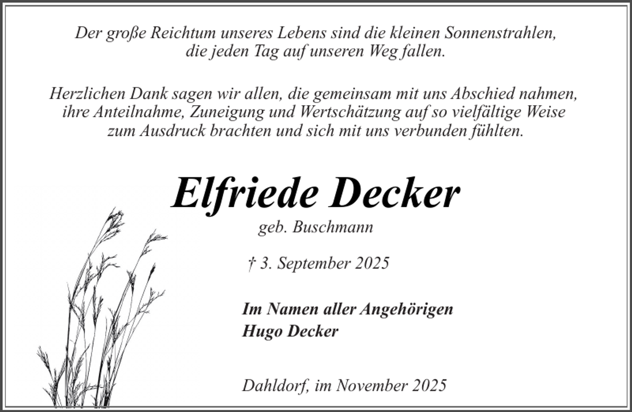 <p>Der große Reichtum unseres Lebens sind die kleinen Sonnenstrahlen,<br />die jeden Tag auf unseren Weg fallen.<br />Herzlichen Dank sagen wir allen, die gemeinsam mit uns Abschied nahmen,<br />ihre Anteilnahme, Zuneigung und Wertschätzung auf so vielfältige Weise<br />zum Ausdruck brachten und sich mit uns verbunden fühlten.</p><p>Elfriede Decker<br />geb. Buschmann</p><p>† 3. September 2025<br />Im Namen aller Angehörigen<br />Hugo Decker<br />Dahldorf, im November 2025</p>