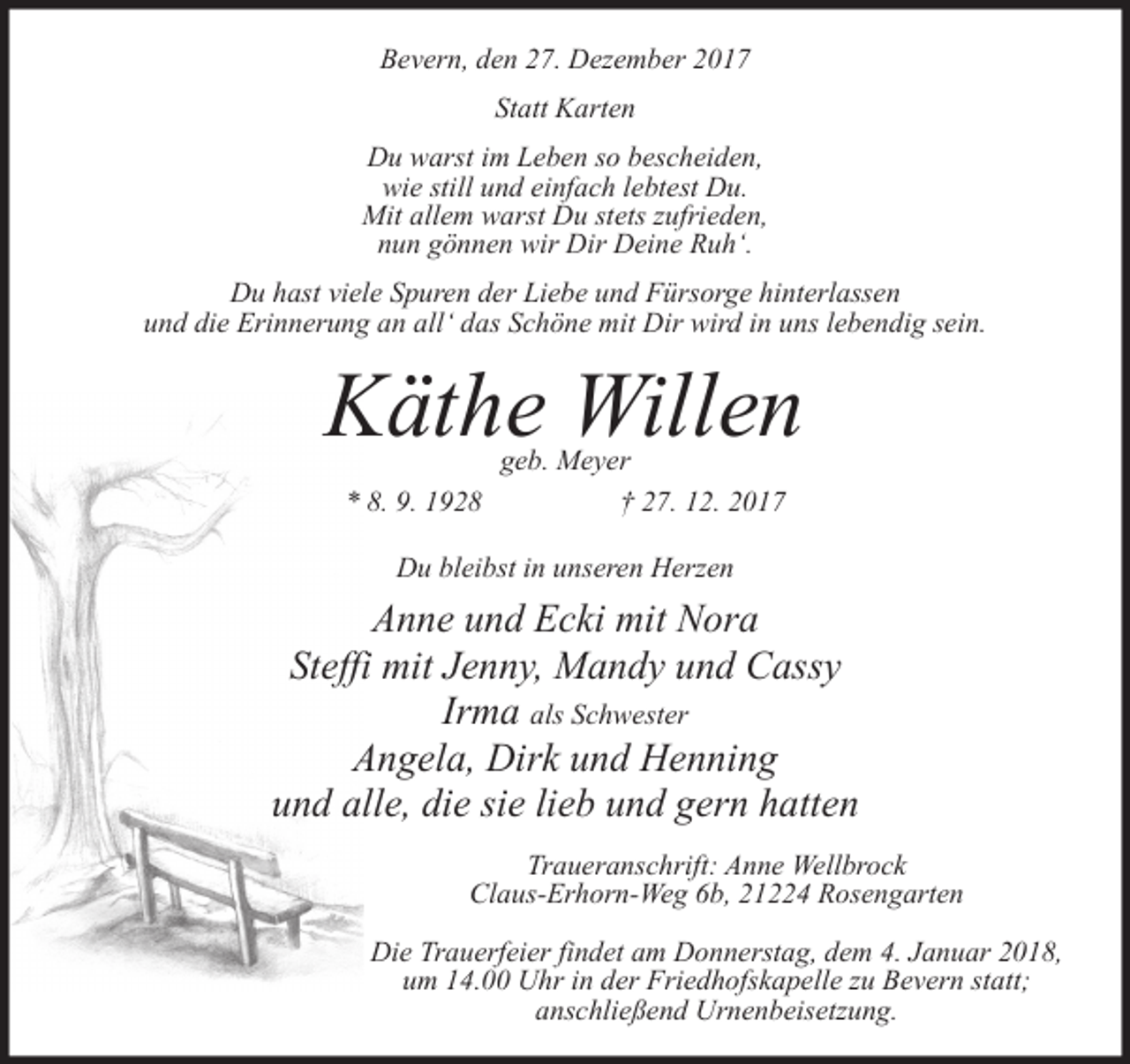 <p>Bevern, den 27. Dezember 2017<br />Statt Karten<br />Du warst im Leben so bescheiden,<br />wie still und einfach lebtest Du.<br />Mit allem warst Du stets zufrieden,<br />nun gönnen wir Dir Deine Ruh‘.<br />Du hast viele Spuren der Liebe und Fürsorge hinterlassen<br />und die Erinnerung an all‘ das Schöne mit Dir wird in uns lebendig sein.</p><p>Käthe Willen<br />geb. Meyer<br />* 8. 9. 1928<br />† 27. 12. 2017<br />Du bleibst in unseren Herzen</p><p>Anne und Ecki mit Nora<br />Steffi mit Jenny, Mandy und Cassy<br />Irma als Schwester<br />Angela, Dirk und Henning<br />und alle, die sie lieb und gern hatten<br />Traueranschrift: Anne Wellbrock<br />Claus-Erhorn-Weg 6b, 21224 Rosengarten<br />Die Trauerfeier findet am Donnerstag, dem 4. Januar 2018,<br />um 14.00 Uhr in der Friedhofskapelle zu Bevern statt;<br />anschließend Urnenbeisetzung.</p>