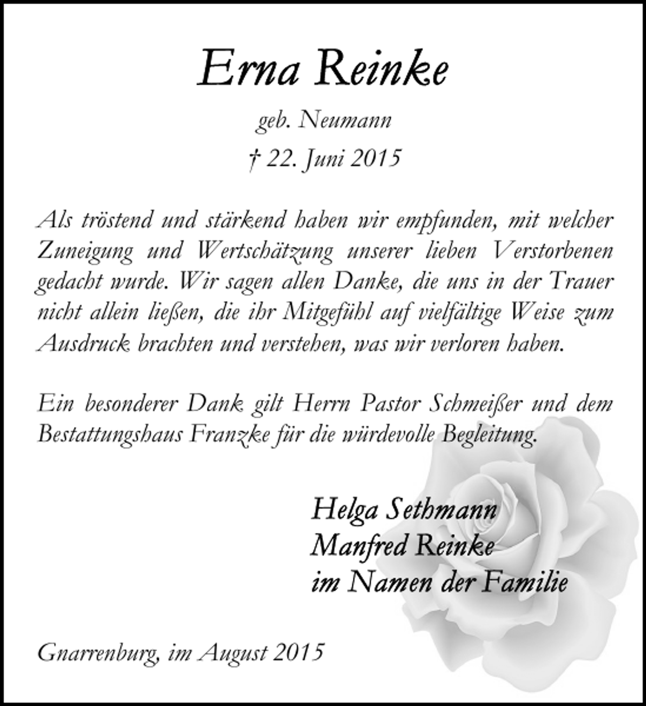 <p>geb. Neumann<br />† 22. Juni 2015<br />Als tröstend und stärkend haben wir empfunden, mit welcher<br />Zuneigung und Wertschätzung unserer lieben Verstorbenen<br />gedacht wurde. Wir sagen allen Danke, die uns in der Trauer<br />nicht allein ließen, die ihr Mitgefühl auf vielfältige Weise zum<br />Ausdruck brachten und verstehen, was wir verloren haben.<br />Ein besonderer Dank gilt Herrn Pastor Schmeißer und dem<br />Bestattungshaus Franzke für die würdevolle Begleitung.</p><p>Gnarrenburg, im August 2015</p>