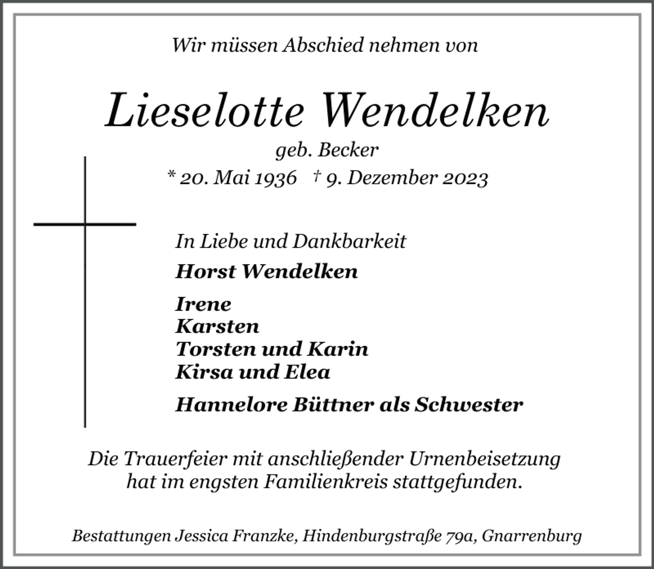 <p>Wir müssen Abschied nehmen von</p><p>Lieselotte Wendelken<br />geb. Becker<br />* 20. Mai 1936 † 9. Dezember 2023<br />In Liebe und Dankbarkeit<br />Horst Wendelken<br />Irene<br />Karsten<br />Torsten und Karin<br />Kirsa und Elea<br />Hannelore Büttner als Schwester<br />Die Trauerfeier mit anschließender Urnenbeisetzung<br />hat im engsten Familienkreis stattgefunden.<br />Bestattungen Jessica Franzke, Hindenburgstraße 79a, Gnarrenburg</p>