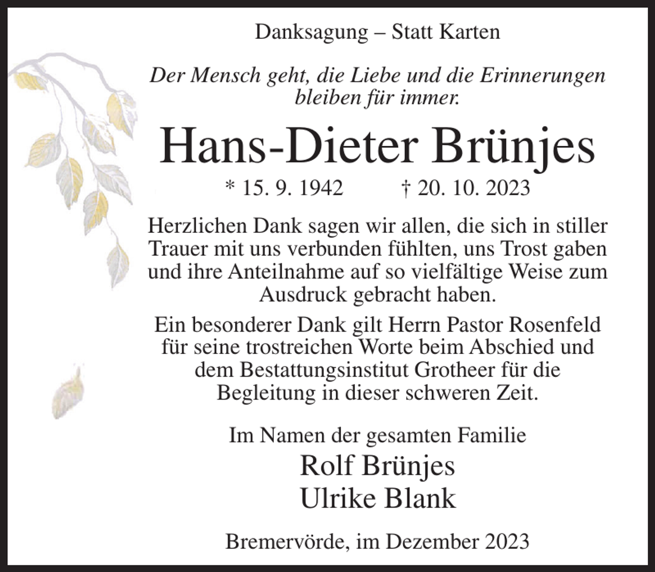 <p>Danksagung – Statt Karten<br />Der Mensch geht, die Liebe und die Erinnerungen<br />bleiben für immer.</p><p>Hans-Dieter Brünjes<br />* 15. 9. 1942</p><p>† 20. 10. 2023</p><p>Herzlichen Dank sagen wir allen, die sich in stiller<br />Trauer mit uns verbunden fühlten, uns Trost gaben<br />und ihre Anteilnahme auf so vielfältige Weise zum<br />Ausdruck gebracht haben.<br />Ein besonderer Dank gilt Herrn Pastor Rosenfeld<br />für seine trostreichen Worte beim Abschied und<br />dem Bestattungsinstitut Grotheer für die<br />Begleitung in dieser schweren Zeit.<br />Im Namen der gesamten Familie</p><p>Rolf Brünjes<br />Ulrike Blank<br />Bremervörde, im Dezember 2023</p>