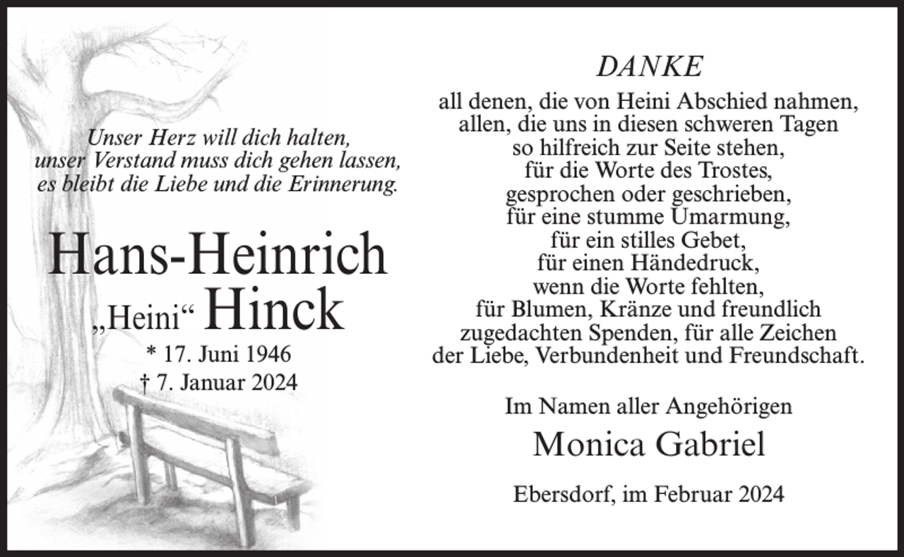 <p>DANKE<br />Unser Herz will dich halten,<br />unser Verstand muss dich gehen lassen,<br />es bleibt die Liebe und die Erinnerung.</p><p>Hans-Heinrich<br />„Heini“ Hinck<br />* 17. Juni 1946<br />† 7. Januar 2024</p><p>all denen, die von Heini Abschied nahmen,<br />allen, die uns in diesen schweren Tagen<br />so hilfreich zur Seite stehen,<br />für die Worte des Trostes,<br />gesprochen oder geschrieben,<br />für eine stumme Umarmung,<br />für ein stilles Gebet,<br />für einen Händedruck,<br />wenn die Worte fehlten,<br />für Blumen, Kränze und freundlich<br />zugedachten Spenden, für alle Zeichen<br />der Liebe, Verbundenheit und Freundschaft.<br />Im Namen aller Angehörigen</p><p>Monica Gabriel<br />Ebersdorf, im Februar 2024</p>