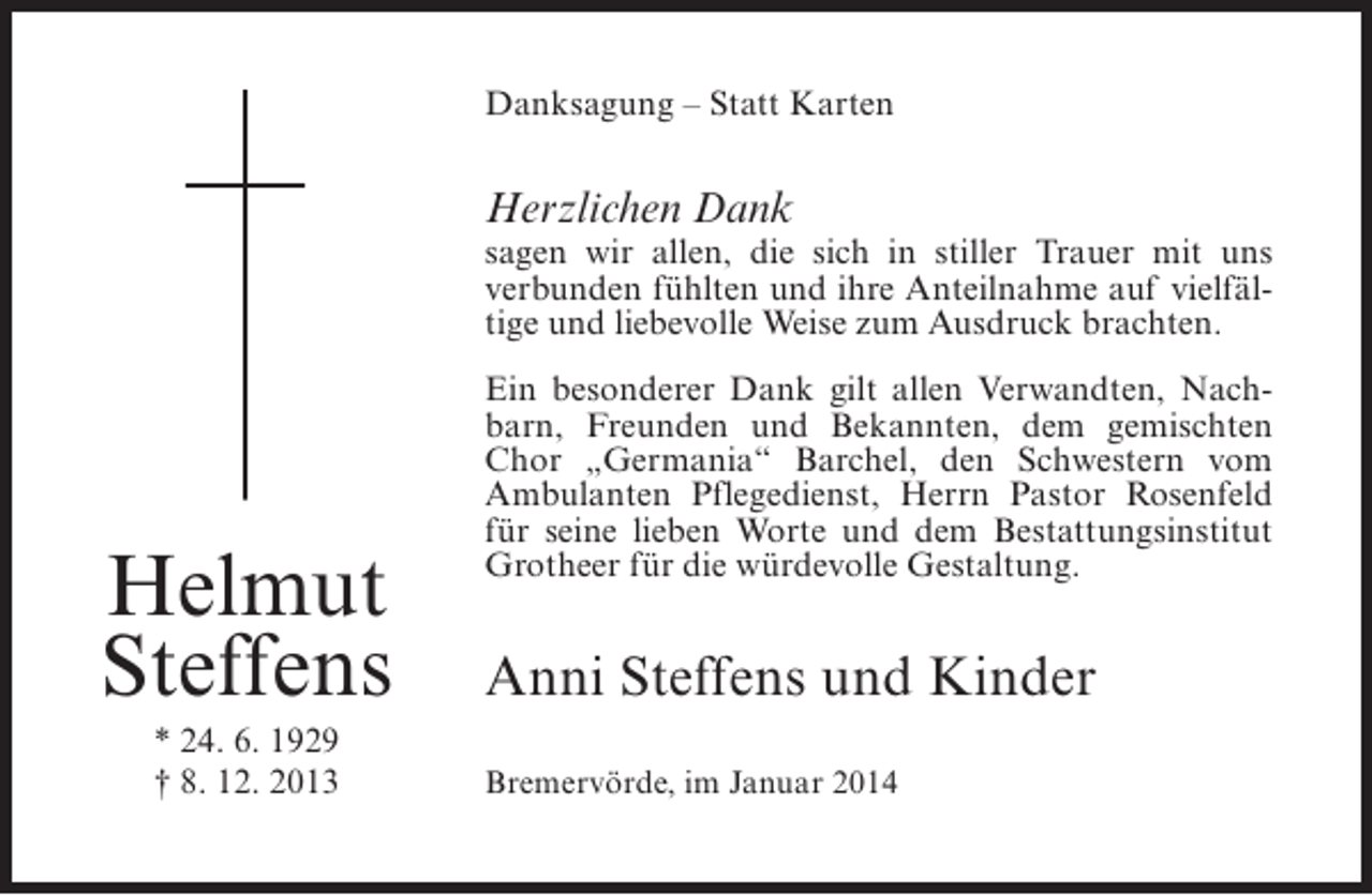 <p>Danksagung – Statt Karten</p><p>Herzlichen Dank</p><p>sagen wir allen, die sich in stiller Trauer mit uns<br />verbunden fühlten und ihre Anteilnahme auf vielfältige und liebevolle Weise zum Ausdruck brachten.</p><p>Helmut<br />Steffens<br />* 24. 6. 1929<br />† 8. 12. 2013</p><p>Ein besonderer Dank gilt allen Verwandten, Nachbarn, Freunden und Bekannten, dem gemischten<br />Chor „Germania“ Barchel, den Schwestern vom<br />Ambulanten Pflegedienst, Herrn Pastor Rosenfeld<br />für seine lieben Worte und dem Bestattungsinstitut<br />Grotheer für die würdevolle Gestaltung.</p><p>Anni Steffens und Kinder<br />Bremervörde, im Januar 2014</p>
