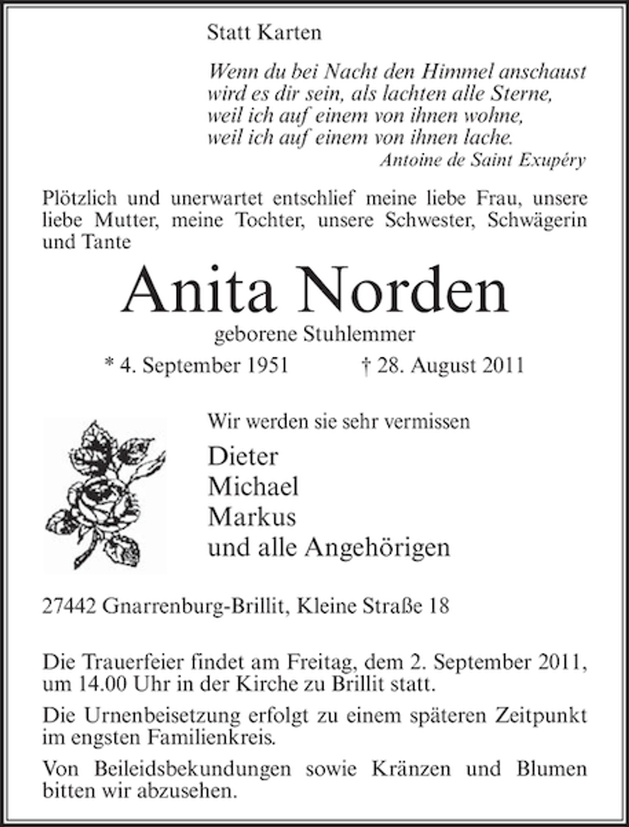 <p>Statt Karten<br />Wenn du bei Nacht den Himmel anschaust<br />wird es dir sein, als lachten alle Sterne,<br />weil ich auf einem von ihnen wohne,<br />weil ich auf einem von ihnen lache.<br />Antoine de Saint Exupéry</p><p>Plötzlich und unerwartet entschlief meine liebe Frau, unsere<br />liebe Mutter, meine Tochter, unsere Schwester, Schwägerin<br />und Tante</p><p>Anita Norden</p><p>geborene Stuhlemmer<br />* 4. September 1951<br />† 28. August 2011<br />Wir werden sie sehr vermissen</p><p>Dieter<br />Michael<br />Markus<br />und alle Angehörigen<br />27442 Gnarrenburg-Brillit, Kleine Straße 18<br />Die Trauerfeier findet am Freitag, dem 2. September 2011,<br />um 14.00 Uhr in der Kirche zu Brillit statt.<br />Die Urnenbeisetzung erfolgt zu einem späteren Zeitpunkt<br />im engsten Familienkreis.<br />Von Beileidsbekundungen sowie Kränzen und Blumen<br />bitten wir abzusehen.</p>