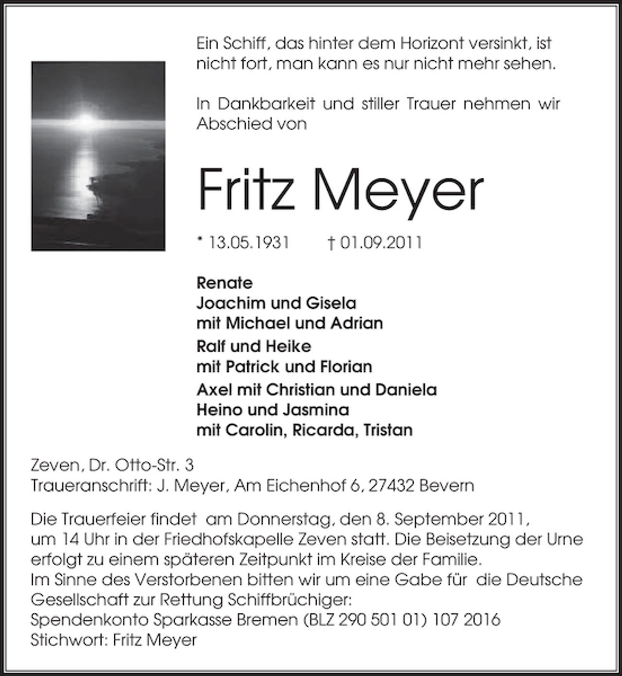 <p>Ein Schiff, das hinter dem Horizont versinkt, ist<br />nicht fort, man kann es nur nicht mehr sehen.<br />In Dankbarkeit und stiller Trauer nehmen wir<br />Abschied von</p><p>Fritz Meyer<br />* 13.05.1931</p><p>† 01.09.2011</p><p>Renate<br />Joachim und Gisela<br />mit Michael und Adrian<br />Ralf und Heike<br />mit Patrick und Florian<br />Axel mit Christian und Daniela<br />Heino und Jasmina<br />mit Carolin, Ricarda, Tristan<br />Zeven, Dr. Otto-Str. 3<br />Traueranschrift: J. Meyer, Am Eichenhof 6, 27432 Bevern<br />Die Trauerfeier findet am Donnerstag, den 8. September 2011,<br />um 14 Uhr in der Friedhofskapelle Zeven statt. Die Beisetzung der Urne<br />erfolgt zu einem späteren Zeitpunkt im Kreise der Familie.<br />Im Sinne des Verstorbenen bitten wir um eine Gabe für die Deutsche<br />Gesellschaft zur Rettung Schiffbrüchiger:<br />Spendenkonto Sparkasse Bremen (BLZ 290 5) 107 2016<br />Stichwort: Fritz Meyer</p>