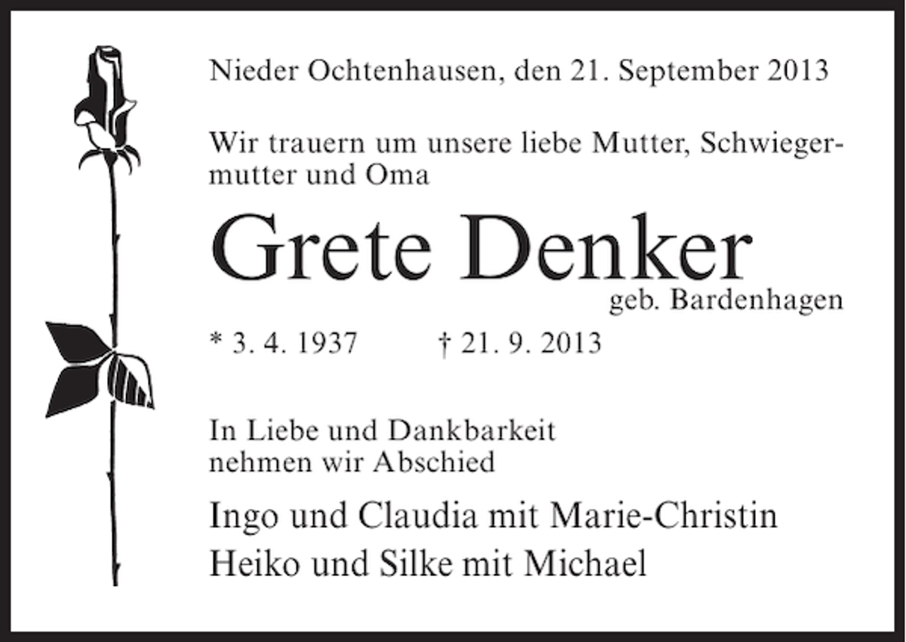 <p>Nieder Ochtenhausen, den 21. September 2013<br />Wir trauern um unsere liebe Mutter, Schwiegermutter und Oma</p><p>Grete Denker</p><p>geb. Bardenhagen</p><p>* 3. 4. 1937 † 21. 9. 2013<br />In Liebe und Dankbarkeit<br />nehmen wir Abschied</p><p>Ingo und Claudia mit Marie-Christin<br />Heiko und Silke mit Michael</p>