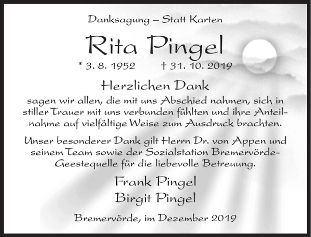 <p>Danksagung – Statt Karten</p><p>Rita Pingel</p><p>* 3. 8. 1952</p><p>† 31. 10. 2019</p><p>Herzlichen Dank</p><p>sagen wir allen, die mit uns Abschied nahmen, sich in<br />stiller Trauer mit uns verbunden fühlten und ihre Anteilnahme auf vielfältige Weise zum Ausdruck brachten.<br />Unser besonderer Dank gilt Herrn Dr. von Appen und<br />seinem Team sowie der Sozialstation BremervördeGeestequelle für die liebevolle Betreuung.</p><p>Frank Pingel<br />Birgit Pingel<br />Bremervörde, im Dezember 2019</p>