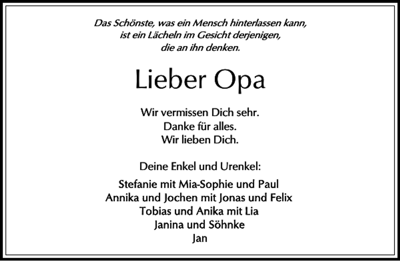 <p>Das Schönste, was ein Mensch hinterlassen kann,<br />ist ein Lächeln im Gesicht derjenigen,<br />die an ihn denken.</p><p>Lieber Opa<br />Wir vermissen Dich sehr.<br />Danke für alles.<br />Wir lieben Dich.<br />Deine Enkel und Urenkel:</p>